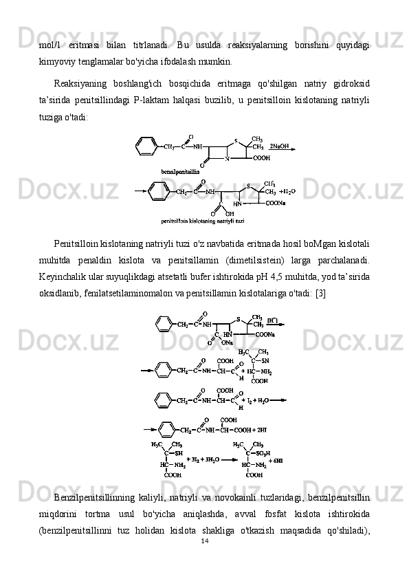 mol/1   eritmasi   bilan   titrlanadi.   Bu   usulda   reaksiyalarning   borishini   quyidagi
kimyoviy tenglamalar bo'yicha ifodalash mumkin.
Reaksiyaning   boshlang'ich   bosqichida   eritmaga   qo'shilgan   natriy   gidroksid
ta’sirida   penitsillindagi   P-laktam   halqasi   buzilib,   u   penitsilloin   kislotaning   natriyli
tuziga o'tadi:
Penitsilloin kislotaning natriyli tuzi o'z navbatida eritmada hosil boMgan kislotali
muhitda   penaldin   kislota   va   penitsillamin   (dimetilsistein)   larga   parchalanadi.
Keyinchalik ular suyuqlikdagi atsetatli bufer ishtirokida pH 4,5 muhitda, yod ta’sirida
oksidlanib, fenilatsetilaminomalon va penitsillamin kislotalariga o'tadi:  [3]
Benzilpenitsillinning   kaliyli,   natriyli   va   novokainli   tuzlaridagi,   benzilpenitsillin
miqdorini   tortma   usul   bo'yicha   aniqlashda,   avval   fosfat   kislota   ishtirokida
(benzilpenitsillinni   tuz   holidan   kislota   shakliga   o'tkazish   maqsadida   qo'shiladi),
14 