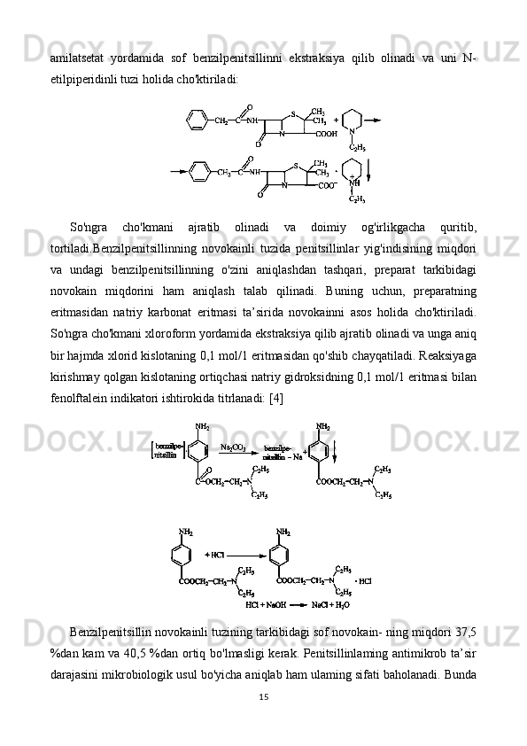 amilatsetat   yordamida   sof   benzilpenitsillinni   ekstraksiya   qilib   olinadi   va   uni   N-
etilpiperidinli tuzi holida cho'ktiriladi:
So'ngra   cho'kmani   ajratib   olinadi   va   doimiy   og'irlikgacha   quritib,
tortiladi.Benzilpenitsillinning   novokainli   tuzida   penitsillinlar   yig'indisining   miqdori
va   undagi   benzilpenitsillinning   o'zini   aniqlashdan   tashqari,   preparat   tarkibidagi
novokain   miqdorini   ham   aniqlash   talab   qilinadi.   Buning   uchun,   preparatning
eritmasidan   natriy   karbonat   eritmasi   ta’sirida   novokainni   asos   holida   cho'ktiriladi.
So'ngra cho'kmani xloroform yordamida ekstraksiya qilib ajratib olinadi va unga aniq
bir hajmda xlorid kislotaning 0,1 mol/1 eritmasidan qo'shib chayqatiladi. Reaksiyaga
kirishmay qolgan kislotaning ortiqchasi natriy gidroksidning 0,1 mol/1 eritmasi bilan
fenolftalein indikatori ishtirokida titrlanadi:  [4]
Benzilpenitsillin novokainli tuzining tarkibidagi sof novokain- ning miqdori 37,5
%dan kam va 40,5 %dan ortiq bo'lmasligi kerak. Penitsillinlaming antimikrob ta’sir
darajasini mikrobiologik usul bo'yicha aniqlab ham ulaming sifati baholanadi. Bunda
15 