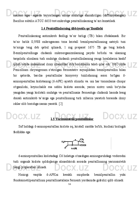 maxsus   agar-   agarda   tayyorlangan   ozuqa   muhitiga   shimdirilgan   (diffuziyalangan)
Bacillus subtilis ATCC 6633 test-mikrobga penitsillinlaming ta’siri kuzatiladi.
1.4 Penitsillinlarning tibbiyotda qo’llanilishi
Penitsillinlaming   antimikrob   faolligi   ta’sir   birligi   (TB)   bilan   ifodalanadi.   Bir
ta’sir   birlik   0,5988   mikrogramm   toza   kristall   benzilpenitsillinning   natriyli   tuzi
ta’siriga   teng   deb   qabul   qilinadi,   1   mg   preparat   1675   TB   ga   teng   keladi.
Benzilpenitsillinga   chidamli   mikroorganizmlaming   paydo   bo'lishi   va   ulaming
tarqalishi   olimlami   turli   muhitga   chidamli   penitsillinlaming   yangi   hosilalarini   kashf
qilish ustida mukammal ilmiy izlanishlar olib borishlarini talab qilar edi. 1962-yilda
Penicillium   chrysogenum   o'stirilgan   fermentativ   suyuqlikdan   benzilpenitsillin   bilan
bir   qatorda,   barcha   penitsillinlar   kimyoviy   tuzilishining   asosi   bo'lgan   6-
aminopenitsillan  kislotaning   (6-APK)  ajratib  olinishi  va.  uni  har   tomonlama  chuqur
o'rganilishi,   keyinchalik   esa   ushbu   kislota   asosida,   yarim   sintez   usuli   bo'yicha
yangidan   yangi   kislotali   muhitga   va   penitsillinaza   fermentiga   chidamli   hamda   keng
doirali   antimikrob   ta’sirga   ega   penitsillinning   turli   xillarini   yaratish   borasida   ilmiy
ishlar olib borishga zamin yaratdi.  [2]
1.5 Yarimsintetik penitsillinlar
Sof holdagi 6-aminopenitsillan kislota oq, kristall modda bo'lib, kuchsiz biologik
faollikka ega:
6-aminopenitsillan kislotadagi C6 holatiga o'mashgan aminoguruhdagi vodorodni
turli   organik   kislota   qoldiqlariga   almashtirish   asosida   penitsillinning   yarimsintetik
yangi preparatlari olinadi.
Hozirgi   vaqtda   6-APKni   kerakli   miqdorda   benzilpenitsillin   yoki
fenoksimetilpenitsillinni penitsillinatsilaza fermenti yordamida gidroliz qilib olinadi:
16 