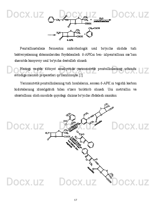 Penitsillinatsilaza   fermentini   mikrobiologik   usul   bo'yicha   olishda   turli
bakteriyalaming  shtammlaridan   foydalaniladi.   6-APKni   ben-   zilpenitsillinni   ma’lum
sharoitda kimyoviy usul bo'yicha deatsillab olinadi.
Hozirgi   vaqtda   tibbiyot   amaliyotida   yarimsintetik   penitsillinlaming   uchinchi
avlodiga mansub preparatlari qo'llanilmoqda. [2]
Yarimsintetik penitsillinlaming turli hosilalarini, asosan 6-APK ni tegishli karbon
kislotalarning   xloralgidridi   bilan   o'zaro   biriktirib   olinadi.   Uni   metitsillin   va
oksatsillinni olish misolida quyidagi chizma bo'yicha ifodalash mumkin:
17 