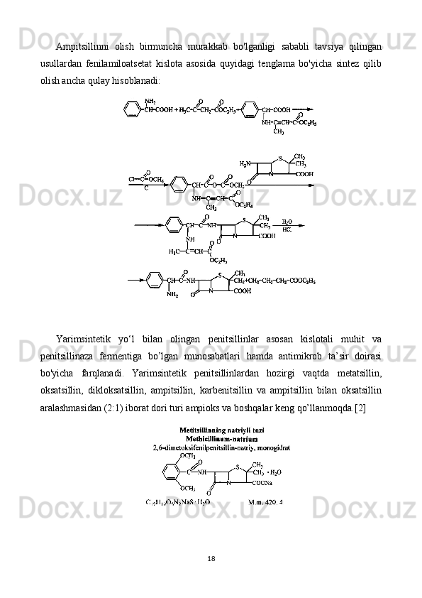 Ampitsillinni   olish   birmuncha   murakkab   bo'lganligi   sababli   tavsiya   qilingan
usullardan   fenilamiloatsetat   kislota   asosida   quyidagi   tenglama   bo'yicha   sintez   qilib
olish ancha qulay hisoblanadi:
Yarimsintetik   yo‘l   bilan   olingan   penitsillinlar   asosan   kislotali   muhit   va
penitsillinaza   fermentiga   bo’lgan   munosabatlari   hamda   antimikrob   ta’sir   doirasi
bo'yicha   farqlanadi.   Yarimsintetik   penitsillinlardan   hozirgi   vaqtda   metatsillin,
oksatsillin,   dikloksatsillin,   ampitsillin,   karbenitsillin   va   ampitsillin   bilan   oksatsillin
aralashmasidan (2:1) iborat dori turi ampioks va boshqalar keng qo’llanmoqda. [2]
18 