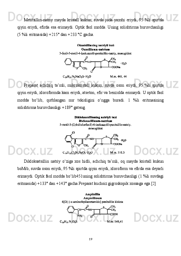 Metitsillin-natriy mayda kristall  kukun, suvda juda yaxshi  eriydi, 95 %li spirtda
qiyin eriydi, efirda esa erimaydi. Optik faol modda. Uning solishtirma buruvchanligi
(5 %li eritmasida) +215° dan +233 °C gacha.
Preparat   achchiq   ta’mli,   mikrokristall   kukun,   suvda   oson   eriydi,   95   %li   spirtda
qiyin eriydi, xloroformda kam eriydi, atseton, efir va benzolda erimaydi. U optik faol
modda   bo‘lib,   qutblangan   nur   tekisligini   o‘ngga   buradi.   1   %li   eritmasining
solishtirma buruvchanligi +189° gateng.
Dikloksatsillin   natriy   o‘ziga   xos   hidli,   achchiq   ta’mli,   oq   mayda   kristall   kukun
boMib, suvda oson eriydi, 95 %li spirtda qiyin eriydi, xloroform va efirda esa deyarli
erimaydi. Optik faol modda bo‘lib451uning solishtirma buruvchanligi (1 %li suvdagi
eritmasida) +133° dan +143° gacha.Preparat kuchsiz gigroskopik xossaga ega. [2]
19 