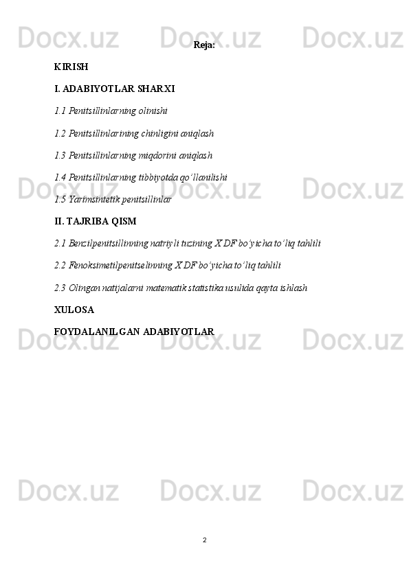 Reja:
KIRISH
I. ADABIYOTLAR SHARXI
1.1 Penitsillinlarning olinishi
1.2 Penitsillin lari ning chinligini aniqlash
1.3 Penitsillinlarning miqdorini aniqlash
1.4 Penitsillinlarning tibbiyotda qo’llanilishi
1.5 Yarimsintetik penitsillinlar
II. TAJRIBA QISM
2.1 Benzilpenitsillinning  natriy li tuzining X DF bo’yicha to’liq tahlili
2.2 Fenoksimetilpenitselinning X DF bo’yicha to’liq tahlili
2.3  Olingan natijalarni matematik statistika usulida qayta ishlash
XULOSA
FOYDALANILGAN ADABIYOTLAR
2 