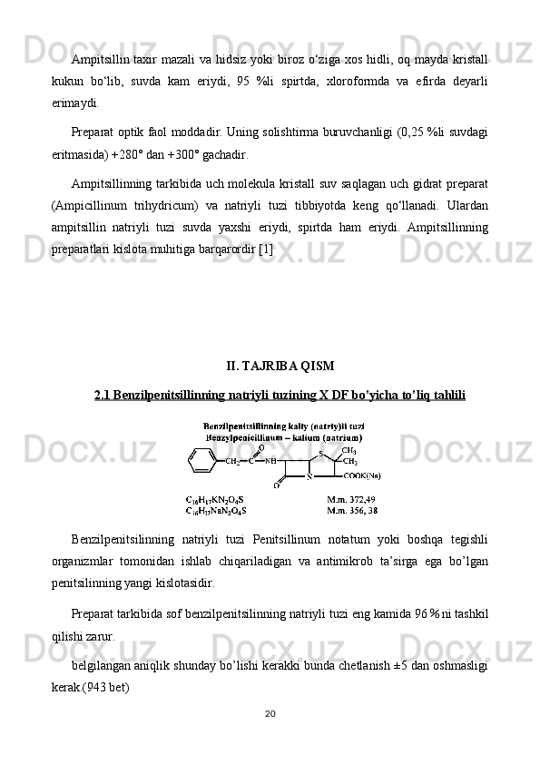 Ampitsillin taxir  mazali  va hidsiz yoki  biroz o‘ziga  xos hidli, oq mayda kristall
kukun   bo‘lib,   suvda   kam   eriydi,   95   %li   spirtda,   xloroformda   va   efirda   deyarli
erimaydi.
Preparat optik faol moddadir. Uning solishtirma buruvchanligi (0,25 %li suvdagi
eritmasida) +280° dan +300° gachadir.
Ampitsillinning tarkibida uch molekula kristall  suv saqlagan uch gidrat preparat
(Ampicillinum   trihydricum)   va   natriyli   tuzi   tibbiyotda   keng   qo‘llanadi.   Ulardan
ampitsillin   natriyli   tuzi   suvda   yaxshi   eriydi,   spirtda   ham   eriydi.   Ampitsillinning
preparatlari kislota muhitiga barqarordir  [1]
II. TAJRIBA QISM
2.1 Benzilpenitsillinning     natriy    li tuzining X DF bo’yicha to’liq tahlili   
Benzilpenitsilinning   natriyli   tuzi   Penitsillinum   notatum   yoki   boshqa   tegishli
organizmlar   tomonidan   ishlab   chiqariladigan   va   antimikrob   ta’sirga   ega   bo’lgan
penitsilinning yangi kislotasidir.
Preparat tarkibida sof benzilpenitsilinning natriyli tuzi eng kamida 96 ％ ni tashkil
qilishi zarur.
belgilangan aniqlik shunday bo’lishi kerakki bunda chetlanish ±5 dan oshmasligi
kerak.(943 bet) 
20 