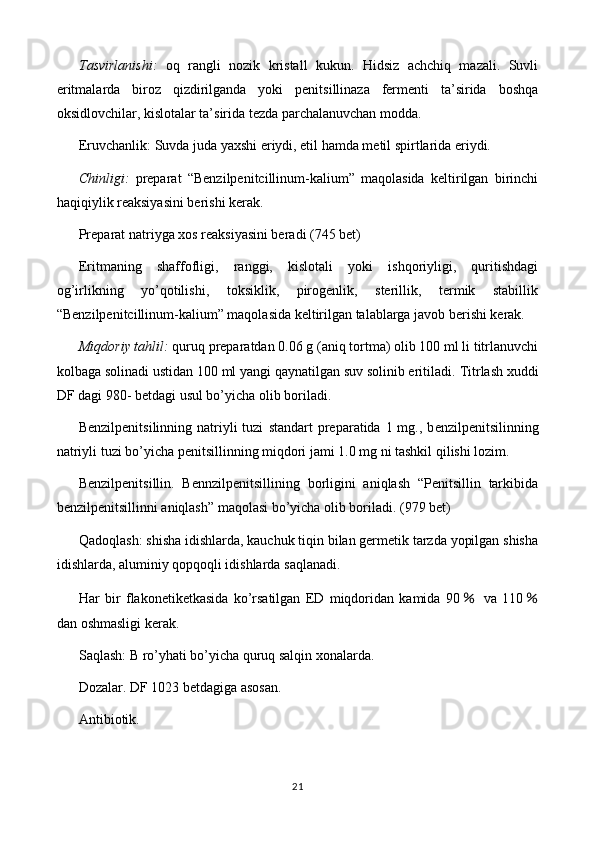 Tasvirlanishi:   oq   rangli   nozik   kristall   kukun.   Hidsiz   achchiq   mazali.   Suvli
eritmalarda   biroz   qizdirilganda   yoki   penitsillinaza   fermenti   ta’sirida   boshqa
oksidlovchilar, kislotalar ta’sirida tezda parchalanuvchan modda.
Eruvchanlik: Suvda juda yaxshi eriydi, etil hamda metil spirtlarida eriydi.
Chinligi:   preparat   “Benzilpenitcillinum-kalium”   maqolasida   keltirilgan   birinchi
haqiqiylik reaksiyasini berishi kerak.
Preparat natriyga xos reaksiyasini beradi (745 bet)
Eritmaning   shaffofligi,   ranggi,   kislotali   yoki   ishqoriyligi,   quritishdagi
og’irlikning   yo’qotilishi,   toksiklik,   pirogenlik,   sterillik,   termik   stabillik
“Benzilpenitcillinum-kalium” maqolasida keltirilgan talablarga javob berishi kerak.
Miqdoriy tahlil:  quruq preparatdan 0. 06  g (aniq tortma) olib 100 ml li titrlanuvchi
kolbaga solinadi ustidan  100  ml yangi qaynatilgan suv solinib eritiladi.  Titrlash xuddi
DF dagi 980- betdagi usul bo’yicha olib boriladi.
Benzilpenitsilinning  natriyli  tuzi   standart  preparatida 1 mg., b enzilpenitsilinning
natriyli tuzi  bo’yicha penitsillinning miqdori jami 1.0 mg ni tashkil qilishi lozim.
Benzilpenitsillin.   Bennzilpenitsillining   borligini   aniqlash   “Penitsillin   tarkibida
benzilpenitsillinni aniqlash” maqolasi bo’yicha olib boriladi. (979 bet)
Qadoqlash: shisha idishlarda, kauchuk tiqin bilan germetik tarzda yopilgan shisha
idishlarda, aluminiy qopqoqli idishlarda saqlanadi.
Har   bir   flakonetiketkasida   ko’rsatilgan   ED   miqdoridan   kamida   90  ％ va   110 ％
dan oshmasligi kerak.
Saqlash: B ro’yhati bo’yicha quruq salqin xonalarda.
Dozalar. DF 1023 betdagiga asosan.
Antibiotik.
21 