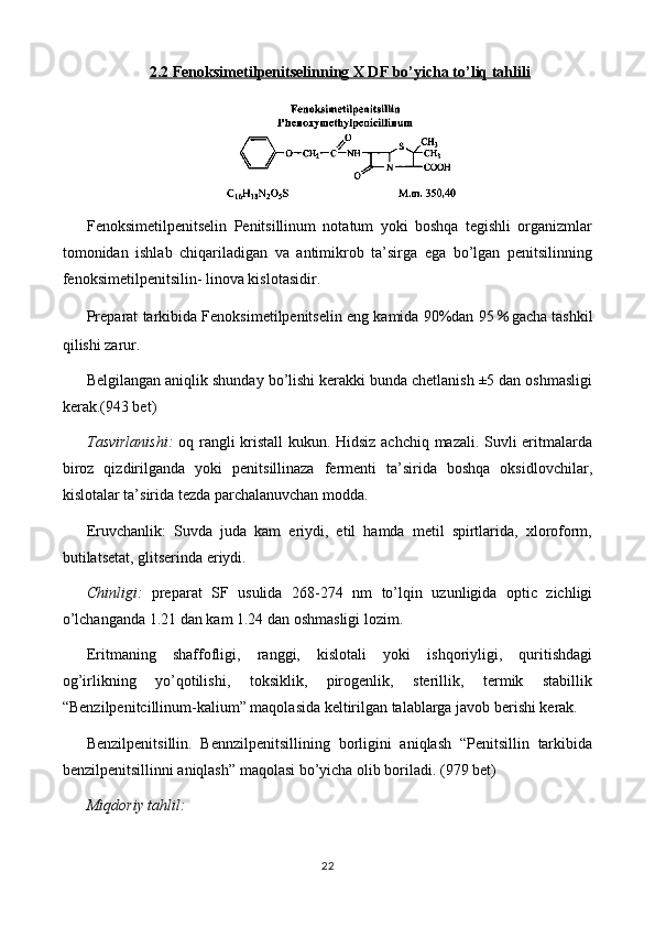 2.2 Fenoksimetilpenitselinning X DF bo’yicha to’liq tahlili
Fenoksimetilpenitselin   Penitsillinum   notatum   yoki   boshqa   tegishli   organizmlar
tomonidan   ishlab   chiqariladigan   va   antimikrob   ta’sirga   ega   bo’lgan   penitsilinning
fenoksimetilpenitsilin- linova kislotasidir.
Preparat tarkibida Fenoksimetilpenitselin eng kamida 90%dan 95 ％ gacha tashkil
qilishi zarur.
Belgilangan aniqlik shunday bo’lishi kerakki bunda chetlanish ±5 dan oshmasligi
kerak.(943 bet) 
Tasvirlanishi:   oq rangli kristall  kukun. Hidsiz achchiq mazali. Suvli eritmalarda
biroz   qizdirilganda   yoki   penitsillinaza   fermenti   ta’sirida   boshqa   oksidlovchilar,
kislotalar ta’sirida tezda parchalanuvchan modda.
Eruvchanlik:   Suvda   juda   kam   eriydi,   etil   hamda   metil   spirtlarida,   xloroform,
butilatsetat, glitserinda eriydi.
Chinligi:   preparat   SF   usulida   268-274   nm   to’lqin   uzunligida   optic   zichligi
o’lchanganda 1.21 dan kam 1.24 dan oshmasligi lozim.
Eritmaning   shaffofligi,   ranggi,   kislotali   yoki   ishqoriyligi,   quritishdagi
og’irlikning   yo’qotilishi,   toksiklik,   pirogenlik,   sterillik,   termik   stabillik
“Benzilpenitcillinum-kalium” maqolasida keltirilgan talablarga javob berishi kerak.
Benzilpenitsillin.   Bennzilpenitsillining   borligini   aniqlash   “Penitsillin   tarkibida
benzilpenitsillinni aniqlash” maqolasi bo’yicha olib boriladi. (979 bet)
Miqdoriy tahlil: 
22 