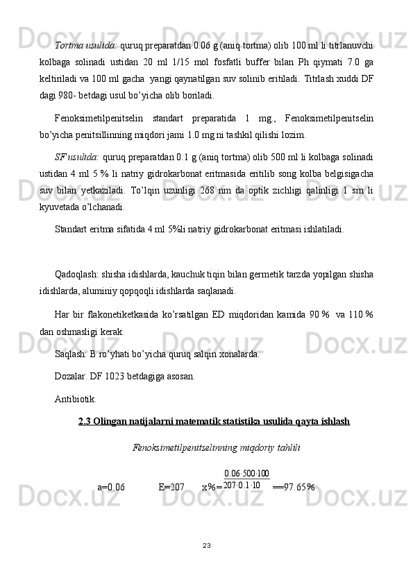 Tortma usulida:  quruq preparatdan 0. 06  g (aniq tortma) olib 100 ml li titrlanuvchi
kolbaga   solinadi   ustidan   20   ml   1/15   mol   fosfatli   buffer   bilan   Ph   qiymati   7.0   ga
keltiriladi va 100 ml gacha  yangi qaynatilgan suv solinib eritiladi.  Titrlash xuddi DF
dagi 980- betdagi usul bo’yicha olib boriladi.
Fenoksimetilpenitselin   standart   preparatida   1   mg.,   Fenoksimetilpenitselin
bo’yicha penitsillinning miqdori jami 1.0 mg ni tashkil qilishi lozim.
SF usulida:  quruq preparatdan 0.1 g (aniq tortma) olib 500 ml li kolbaga solinadi
ustidan 4 ml  5 %  li  natriy gidrokarbonat  eritmasida  eritilib song  kolba  belgisigacha
suv   bilan   yetkaziladi.   To’lqin   uzunligi   268   nm   da   optik   zichligi   qalinligi   1   sm   li
kyuvetada o’lchanadi.
Standart eritma sifatida 4 ml 5%li natriy gidrokarbonat eritmasi ishlatiladi.
Qadoqlash: shisha idishlarda, kauchuk tiqin bilan germetik tarzda yopilgan shisha
idishlarda, aluminiy qopqoqli idishlarda saqlanadi.
Har   bir   flakonetiketkasida   ko’rsatilgan   ED   miqdoridan   kamida   90  ％ va   110 ％
dan oshmasligi kerak.
Saqlash: B ro’yhati bo’yicha quruq salqin xonalarda.
Dozalar. DF 1023 betdagiga asosan.
Antibiotik.
2.3     Olingan natijalarni matematik statistika usulida qayta ishlash   
Fenoksimetilpenitselin ning miqdoriy tahlili
a=0.06              E= 207        x ％ =	
0.06⋅500	⋅100	
207	⋅0.1⋅10 ==97.65 ％
23 