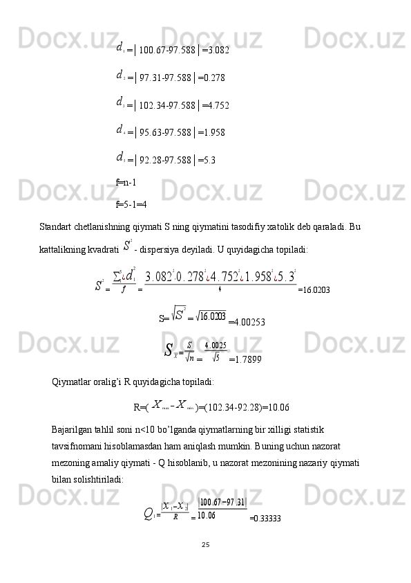 d1=│100.67-97.588│=3.082
d2
=│97.31-97.588│=0.278
d3
=│102.34-97.588│=4.752
d4
=│95.63-97.588│=1.958
d5
=│92.28-97.588│=5.3
f=n-1
f=5-1=4
Standart chetlanishning qiymati S ning qiymatini tasodifiy xatolik deb qaraladi. Bu 
kattalikning kvadrati 
S
2 - dispersiya deyiladi. U quyidagicha topiladi:	
S
2
=	∑1
5¿d	1
2	
f =	
3.082	
2
⋅0	.278	
2
¿4	.752	
2
¿1.958	
2
¿5.3
2	
4 =16.0203
S=	
√S	
2 =	
√16	.0203
=4.00253	
S	X=	
S
√n
=	
4.0025
√5 =1.7899
Qiymatlar oralig’i R quyidagicha topiladi: 
R=(	
X	max	−X	min )=(102.34-92.28)=10.06
Bajarilgan tahlil soni n<10 bo’lganda qiymatlarning bir xilligi statistik 
tavsifnomani hisoblamasdan ham aniqlash mumkin. Buning uchun nazorat 
mezoning amaliy qiymati - Q hisoblanib, u nazorat mezonining nazariy qiymati 
bilan solishtiriladi:	
Q	1=
|x1−x2|	
R
=	
|100	.67	−97	.31	|	
10	.06 =0.33333
25 