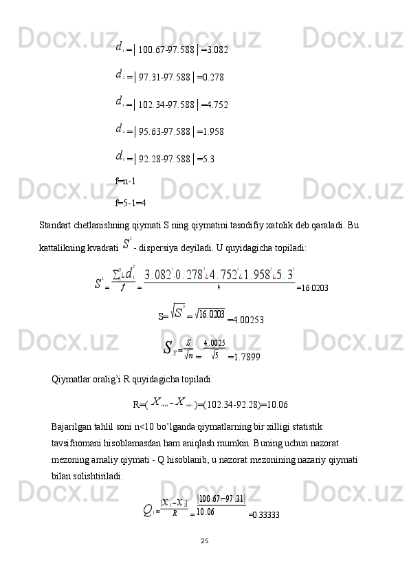 d1=│100.67-97.588│=3.082
d2
=│97.31-97.588│=0.278
d3
=│102.34-97.588│=4.752
d4
=│95.63-97.588│=1.958
d5
=│92.28-97.588│=5.3
f=n-1
f=5-1=4
Standart chetlanishning qiymati S ning qiymatini tasodifiy xatolik deb qaraladi. Bu 
kattalikning kvadrati 
S
2 - dispersiya deyiladi. U quyidagicha topiladi:	
S
2
=	∑1
5¿d	1
2	
f =	
3.082	
2
⋅0	.278	
2
¿4	.752	
2
¿1.958	
2
¿5.3
2	
4 =16.0203
S=	
√S	
2 =	
√16	.0203
=4.00253	
S	X=	
S
√n
=	
4.0025
√5 =1.7899
Qiymatlar oralig’i R quyidagicha topiladi: 
R=(	
X	max	−X	min )=(102.34-92.28)=10.06
Bajarilgan tahlil soni n<10 bo’lganda qiymatlarning bir xilligi statistik 
tavsifnomani hisoblamasdan ham aniqlash mumkin. Buning uchun nazorat 
mezoning amaliy qiymati - Q hisoblanib, u nazorat mezonining nazariy qiymati 
bilan solishtiriladi:	
Q	1=
|x1−x2|	
R
=	
|100	.67	−97	.31	|	
10	.06 =0.33333
25