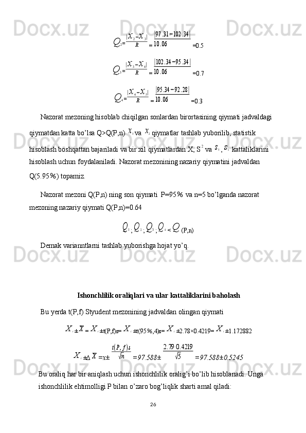 Q	2=
|x2−x3|	
R=	
|97	.31	−102	.34	|	
10	.06 =0.5	
Q	3=
|x3−x4|	
R
=	
|102	.34	−95	.34	|	
10	.06 =0.7	
Q	4=
|x4−x5|	
R
=	
|95	.34	−92	.28|	
10	.06 =0.3
Nazorat mezoning hisoblab chiqilgan sonlardan birortasining qiymati jadvaldagi 
qiymatdan katta bo’lsa Q>Q(P,n) 	
x1 va 	x2 qiymatlar tashlab yuborilib, statistik 
hisoblash boshqattan bajariladi va bir xil qiymatlardan X, S	
2 va 	s1 ,	sx  kattaliklarini 
hisoblash uchun foydalaniladi. Nazorat mezonining nazariy qiymatini jadvaldan 
Q(5.95 ％ ) topamiz.
Nazorat mezoni Q(P,n) ning son qiymati  P=95  	
％ va n=5 bo’lganda nazorat 
mezoning nazariy qiymati Q(P,n)=0.64	
Q	1
;	Q	2 ;	Q	3 ;	Q	4 <	Q (P,n)
Demak varianntlarni tashlab yuborishga hojat yo’q.
Ishonchlilik oraliqlari va ular kattaliklarini baholash
Bu yerda t(P,f) Styudent mezonining jadvaldan olingan qiymati 	
X	i
±	X =	X	i ±t(P,f)s=	X	i ±t(95 ％ ,4)s=	X	i ±2.78×0.4219=	X	i ±1.172882	
X	i
± ∆	X =x±	
t(P,f)s	
√n =97.588±	
2.79⋅0.4219	
√5 =97.588±0.5245
Bu oraliq har bir aniqlash uchun ishonchlilik oralig’i bo’lib hisoblanadi. Unga 
ishonchlilik ehtimolligi P bilan o’zaro bog’liqlik sharti amal qiladi:
26 