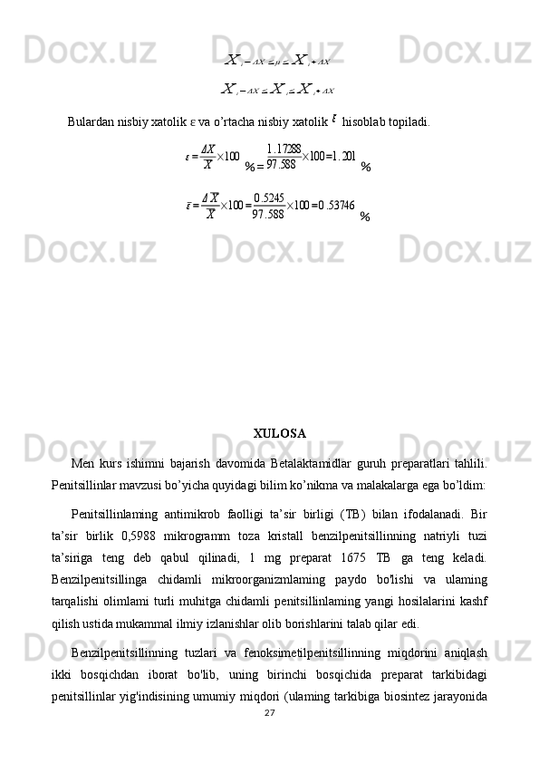 X	i−ΔX	≤μ≤	X	i+ΔX	
X	i−ΔX	≤	X	i≤	X	i+ΔXBulardan nisbiy xatolik   va o’rtacha nisbiy xatolik 	
ɛ	ε  hisoblab topiladi.	
ε=	ΔX
X	×100
％ =	1.17288	
97	.588	×100	=1.201 ％	
ε=	ΔX
X	×100	=	0.5245	
97	.588	×100	=0.53746
％
XULOSA
Men   kurs   ishimni   bajarish   davomida   Betalaktamidlar   guruh   preparatlari   tahlili.
Penitsillinlar   mavzusi bo’yicha quyidagi bilim ko’nikma va malakalarga ega bo’ldim:
Penitsillinlaming   antimikrob   faolligi   ta’sir   birligi   (TB)   bilan   ifodalanadi.   Bir
ta’sir   birlik   0,5988   mikrogramm   toza   kristall   benzilpenitsillinning   natriyli   tuzi
ta’siriga   teng   deb   qabul   qilinadi,   1   mg   preparat   1675   TB   ga   teng   keladi.
Benzilpenitsillinga   chidamli   mikroorganizmlaming   paydo   bo'lishi   va   ulaming
tarqalishi   olimlami   turli   muhitga   chidamli   penitsillinlaming   yangi   hosilalarini   kashf
qilish ustida mukammal ilmiy izlanishlar olib borishlarini talab qilar edi.
Benzilpenitsillinning   tuzlari   va   fenoksimetilpenitsillinning   miqdorini   aniqlash
ikki   bosqichdan   iborat   bo'lib,   uning   birinchi   bosqichida   preparat   tarkibidagi
penitsillinlar yig'indisining umumiy miqdori  (ulaming tarkibiga biosintez jarayonida
27 