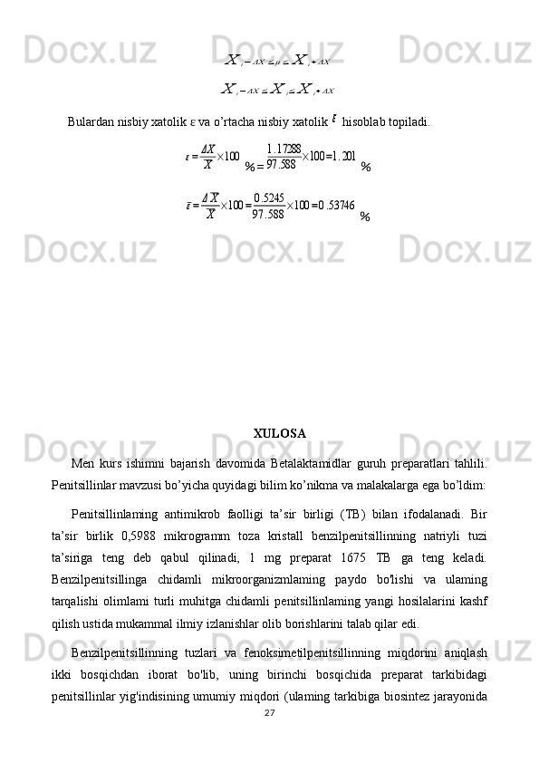 X	i−ΔX	≤μ≤	X	i+ΔX	
X	i−ΔX	≤	X	i≤	X	i+ΔXBulardan nisbiy xatolik   va o’rtacha nisbiy xatolik 	
ɛ	ε  hisoblab topiladi.	
ε=	ΔX
X	×100
% =	1.17288	
97	.588	×100	=1.201 %	
ε=	ΔX
X	×100	=	0.5245	
97	.588	×100	=0.53746
%
XULOSA
Men   kurs   ishimni   bajarish   davomida   Betalaktamidlar   guruh   preparatlari   tahlili.
Penitsillinlar   mavzusi bo’yicha quyidagi bilim ko’nikma va malakalarga ega bo’ldim:
Penitsillinlaming   antimikrob   faolligi   ta’sir   birligi   (TB)   bilan   ifodalanadi.   Bir
ta’sir   birlik   0,5988   mikrogramm   toza   kristall   benzilpenitsillinning   natriyli   tuzi
ta’siriga   teng   deb   qabul   qilinadi,   1   mg   preparat   1675   TB   ga   teng   keladi.
Benzilpenitsillinga   chidamli   mikroorganizmlaming   paydo   bo'lishi   va   ulaming
tarqalishi   olimlami   turli   muhitga   chidamli   penitsillinlaming   yangi   hosilalarini   kashf
qilish ustida mukammal ilmiy izlanishlar olib borishlarini talab qilar edi.
Benzilpenitsillinning   tuzlari   va   fenoksimetilpenitsillinning   miqdorini   aniqlash
ikki   bosqichdan   iborat   bo'lib,   uning   birinchi   bosqichida   preparat   tarkibidagi
penitsillinlar yig'indisining umumiy miqdori  (ulaming tarkibiga biosintez jarayonida
27