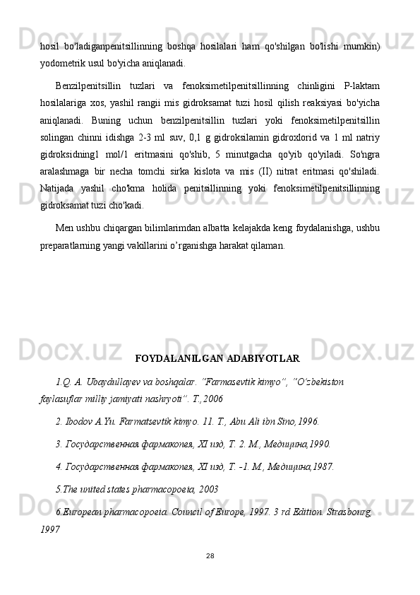 hosil   bo'ladiganpenitsillinning   boshqa   hosilalari   ham   qo'shilgan   bo'lishi   mumkin)
yodometrik usul bo'yicha aniqlanadi.
Benzilpenitsillin   tuzlari   va   fenoksimetilpenitsillinning   chinligini   P-laktam
hosilalariga   xos,   yashil   rangii   mis   gidroksamat   tuzi   hosil   qilish   reaksiyasi   bo'yicha
aniqlanadi.   Buning   uchun   benzilpenitsillin   tuzlari   yoki   fenoksimetilpenitsillin
solingan   chinni   idishga   2-3   ml   suv,   0,1   g   gidroksilamin   gidroxlorid   va   1   ml   natriy
gidroksidning1   mol/1   eritmasini   qo'shib,   5   minutgacha   qo'yib   qo'yiladi.   So'ngra
aralashmaga   bir   necha   tomchi   sirka   kislota   va   mis   (II)   nitrat   eritmasi   qo'shiladi.
Natijada   yashil   cho'kma   holida   penitsillinning   yoki   fenoksimetilpenitsillinning
gidroksamat tuzi cho'kadi.
Men ushbu chiqargan bilimlarimdan albatta kelajakda keng foydalanishga, ushbu
preparatlarning yangi vakillarini o’rganishga harakat qilaman.
FOYDALANILGAN ADABIYOTLAR
1.Q. A. Ubaydullayev va boshqalar. “Farmasevtik kimyo”, “O’zbekiston 
faylasuflar milliy jamiyati nashryoti”. T.,2006
2. Ibodov A.Yu. Farmatsevtik kimyo. 11. T., Abu Ali ibn Sino,1996.
3. Государственная фармакопея,  XI  изд, Т. 2. М., Медицина,1990.
4. Государственная фармакопея,  XI  изд, Т. -1.  М., Медицина,1987.
5 .The united states pharmacopoeia, 2003
6 .European pharmacopoeia. Council of Europe, 1997. 3 rd Edition. Strasbourg, 
1997
28 