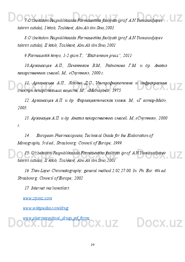 7.O’zbekiston Respublikasida Farmasevtika faoliyati (prof. A.N.Yunusxodjayev  
tahriri ostida), I kitob, Toshkent, Abu Ali ibn Sino,2001
8.O’zbekiston Respublikasida Farmasevtika faoliyati (prof. A.N.Yunusxodjayev  
tahriri ostida), II kitob, Toshkent, Abu Ali ibn Sino,2001
9.Farmasevtik kimyo, 1-2 qism T., “Ekstremium press”, 2011
10.Арзамасцев   А.П.,   Печенников   В.М.,   Радионова   Г.М.   и   др.   Анализ
лекарственнмх смесей. М., «Спутник», 2000 г.
11.   Арзамасцев   А.П.,   Яскина   Д.С.   Ультрофиолетовме   и   инфракраснме
спектри лекарствешшх вецеств, М., «Медицина», 1975.
12.   Арзамасцев   А.П.   и   др.   Фармацевтическая   химия.   М.,   «Г   еотар-Мед»,
2005.
13. Арзамацев А.П. и др. Анализ лекарственнмх смесей. М.,«Спутник», 2000
r .
14.  .     European Pharmacopoeia, Technical Guide for the Elaboration of 
Monographs, 3rd ed., Strasbourg: Council of Europe; 1999.
15.  O’zbekiston Respublikasida Farmasevtika faoliyati (prof. A.N.Yunusxodjayev 
tahriri ostida), II kitob, Toshkent, Abu Ali ibn Sino,2001  
16. Thin-Layer Chromatography, general method 2.02.27.00. In: Ph. Eur. 4th ed.
Strasbourg: Council of Europe; 2002
17. Internet ma’lumotlari:
www.ziyouz.com
www.wikipwdia.com/drug  
www.pharmaceutical_drugs_of_forms  
29 