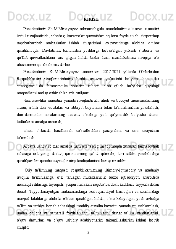 KIRISH
Prezidentimiz   Sh.M.Mirziyoyev   rahnamoligida   mamlakatimiz   kimyo   sanoatini
izchil rivojlantirish, sohadagi korxonalar quvvatidan oqilona foydalanish, eksportbop
raqobatbardosh   mahsulotlar   ishlab   chiqarishni   ko`paytirishga   alohida   e`tibor
qaratilmoqda.   Davlatimiz   tomonidan   yoshlarga   ko`rsatilgan   yuksak   e`tiborni   va
qo`llab-quvvatlashlarni   xis   qilgan   holda   bizlar   ham   mamlakatimiz   rivojiga   o`z
ulushimizni qo`shishimiz darkor.
Prezidentimiz   Sh.M.Mirziyoyev   tomonidan   2017-2021   yillarda   O’zbekiston
Respublikasini   rivojlantirishning   beshta   ustuvor   yo’nalishi   bo’yicha   harakatlar
strategiyasi   da   farmasevtika   sohasini   tubdan   isloh   qilish   bo’yicha   quyidagi
maqsadlarni amlga oshirish ko’zda tutilgan:
-farmasevtika   sanoatini   yanada   rivojlantirish,   aholi   va   tibbiyot   muassasalarining
arzon,   sifatli   dori   vositalari   va   tibbiyot   buyumlari   bilan   ta’minlanishini   yaxshilash,
dori-darmonlar   narxlarining   asossiz   o’sishiga   yo’l   qo’ymaslik   bo’yicha   chora-
tadbirlarni amalga oshirish;
-aholi   o’rtasida   kasallanish   ko’rsatkichlari   pasayishini   va   umr   uzayishini
ta’minlash.
Albatta ushby so’zlar amalda ham o’z tasdig’ini topmoqda xususan farmasevtiak
sohasiga   oid   yangi   dastur,   qarorlaarning   qabul   qilinishi,   dori   sifatii   yaxshilashga
qaratilgan bir qancha buyruqlarning tasdiqalanishi bunga misoldir. 
Oliy   ta’limning   maqsadi   respublikamizning   ijtimoiy-iqtmsodiy   va   madaniy
rivojini   ta’minlashga,   o‘zi   tanlagan   mutaxassislik   bozor   iqtisodiyoti   sharoitida
mustaqil ishlashga layoqatli, yuqori malakali raqobatbardosh kadrlarni tayyorlashdan
iborat.   Tayyorlanayotgan   mutaxassislarga   real   iqtisodiyot   tarmoqlari   va   sohalardagi
mavjud   talablarga   alohida   e’tibor   qaratilgan   holda,   o‘sib   kelayotgan   yosh   avlodga
ta’lim va tarbiya berish sohasidagi  moddiy-texnika bazasini  yanada mustahkamlash,
undan   oqilona   va   samarali   foydalanishni   ta’minlash,   davlat   ta’lim   standartlarini,
o‘quv   dasturlari   va   o‘quv   uslubiy   adabiyotlarini   takomillashtirish   ishlari   kо!rib
chiqildi.
3