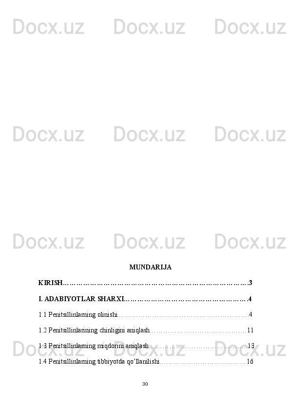 MUNDARIJA
KIRISH……………………………………………………………………….3
I. ADABIYOTLAR SHARXI……………………………………………….4
1.1 Penitsillinlarning olinishi………………………………………………….4
1.2 Penitsillin lari ning chinligini aniqlash………………………………….…11
1.3 Penitsillinlarning miqdorini aniqlash……………………………………..13
1.4 Penitsillinlarning tibbiyotda qo’llanilishi…………………………...……16
30 
