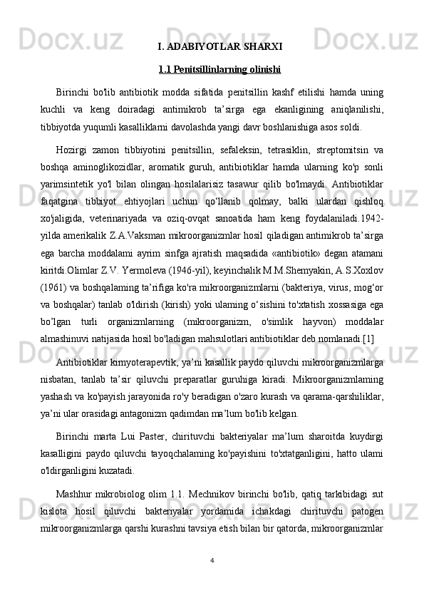 I. ADABIYOTLAR SHARXI
1.1 Penitsillinlarning olinishi
Birinchi   bo'lib   antibiotik   modda   sifatida   penitsillin   kashf   etilishi   hamda   uning
kuchli   va   keng   doiradagi   antimikrob   ta’sirga   ega   ekanligining   aniqlanilishi,
tibbiyotda yuqumli kasalliklarni davolashda yangi davr boshlanishiga asos soldi.
Hozirgi   zamon   tibbiyotini   penitsillin,   sefaleksin,   tetrasiklin,   streptomitsin   va
boshqa   aminoglikozidlar,   aromatik   guruh,   antibiotiklar   hamda   ularning   ko'p   sonli
yarimsintetik   yo'l   bilan   olingan   hosilalarisiz   tasawur   qilib   bo'lmaydi.   Antibiotiklar
faqatgina   tibbiyot   ehtiyojlari   uchun   qo‘llanib   qolmay,   balki   ulardan   qishloq
xo'jaligida,   veterinariyada   va   oziq-ovqat   sanoatida   ham   keng   foydalaniladi.1942-
yilda amerikalik Z.A.Vaksman mikroorganizmlar hosil qiladigan antimikrob ta’sirga
ega   barcha   moddalami   ayrim   sinfga   ajratish   maqsadida   «antibiotik»   degan   atamani
kiritdi.Olimlar Z.V. Yermoleva (1946-yil), keyinchalik M.M.Shemyakin, A.S.Xoxlov
(1961) va boshqalaming ta’rifiga ko'ra mikroorganizmlarni (bakteriya, virus, mog‘or
va boshqalar) tanlab o'ldirish (kirish) yoki ulaming o‘sishini to'xtatish xossasiga ega
bo’lgan   turli   organizmlarning   (mikroorganizm,   o'simlik   hayvon)   moddalar
almashinuvi natijasida hosil bo'ladigan mahsulotlari antibiotiklar deb nomlanadi.[1]
Antibiotiklar kimyoterapevtik, ya’ni kasallik paydo qiluvchi mikroorganizmlarga
nisbatan,   tanlab   ta’sir   qiluvchi   preparatlar   guruhiga   kiradi.   Mikroorganizmlaming
yashash va ko'payish jarayonida ro'y beradigan o'zaro kurash va qarama-qarshiliklar,
ya’ni ular orasidagi antagonizm qadimdan ma’lum bo'lib kelgan.
Birinchi   marta   Lui   Paster,   chirituvchi   bakteriyalar   ma’lum   sharoitda   kuydirgi
kasalligini   paydo   qiluvchi   tayoqchalaming   ko'payishini   to'xtatganligini,   hatto   ulami
o'ldirganligini kuzatadi.
Mashhur   mikrobiolog   olim   1.1.   Mechnikov   birinchi   bo'lib,   qatiq   tarkibidagi   sut
kislota   hosil   qiluvchi   bakteriyalar   yordamida   ichakdagi   chirituvchi   patogen
mikroorganizmlarga qarshi kurashni tavsiya etish bilan bir qatorda, mikroorganizmlar
4 