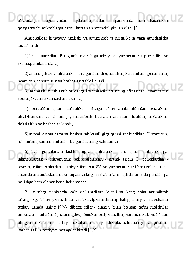 o'rtasidagi   antagonizmdan   foydalanib,   odam   organizmida   turli   kasaliiklar
qo'zg'atuvchi mikroblarga qarshi kurashish mumkinligini aniqladi.[2]
Antibiotiklar   kimyoviy   tuzilishi   va   antimikrob   ta’siriga   ko'ra   yana   quyidagicha
tasniflanadi.
1)  betalaktamidlar.   Bu   guruh   o'z   ichiga   tabiiy   va   yarimsintetik   penitsillin   va
sefalosporinlami oladi;
2) aminoglikozid antibiotiklar. Bu guruhni streptomitsin, kanamitsin, gentamitsin,
neomitsin, tobramitsin va boshqalar tashkil qiladi; 
3)   aromatik   guruh   antibiotiklarga   levomitsetin   va   uning   efirlaridan   levomitsetin
stearat, levomitsetin suktsinat kiradi;
4)   tetrasiklin   qator   antibiotiklar.   Bunga   tabiiy   antibiotiklardan   tetrasiklin,
oksitetrasiklin   va   ulaming   yarimsintetik   hosilalaridan   mor-   fosiklin,   metasiklin,
doksisiklin va boshqalar kiradi;
5) aureol kislota qator va boshqa rak kasalligiga qarshi antibiotiklar. Olivomitsin,
rubomitsin, karminomitsinlar bu guruhlaming vakillaridir;
6)   turli   guruhlardan   tashkil   topgan   antibiotiklar.   Bu   qator   antibiotiklarga,
lakmoidlardan   -   eritromitsin;   polipeptidlardan   -   grami-   tsidin   C;   polienlardan   -
levorin;   rifamitsinlardan   -   tabiiy   rifamitsin   SV   va   yarimsintetik   rifamitsinlar   kiradi.
Hozirda antibiotiklami mikroorganizmlarga nisbatan ta’sir qilishi asosida guruhlarga
bo'lishga ham e’tibor berib kelinmoqda.
Bu   guruhga   tibbiyotda   ko‘p   qo'llanadigan   kuchli   va   keng   doira   antimikrob
ta’sirga   ega   tabiiy   penitsillinlardan   benzilpenitsillinning   kaliy,   natriy   va   novokainli
tuzlari   hamda   uning   N,N-   dibenziletilen-   diamin   bilan   bo'lgan   qo'sh   molekular
birikmasi   -   bitsillin-1,   shuningdek,   fenoksimetilpenitsillin,   yarimsintetik   yo'l   bilan
olingan   metatsillin   natriy,   oksatsillin-natriy,   dikloksatsilin-natriy,   ampitsillin,
karbenitsillin-natriy va boshqalar kiradi. [1,2]
5 