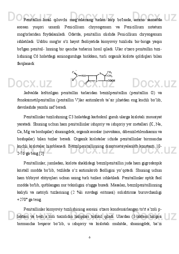 Penitsillin   hosil   qiluvchi   mog'orlaming   turlari   ko'p   bo'lsada,   ammo   sanoatda
asosan   yuqori   unumli   Penicillium   chrysogenum   va   Penicillium   notatum
mog'orlaridan   foydalaniladi.   Odatda,   penitsillin   olishda   Penicillium   chrysogenum
ishlatiladi.   Ushbu   mog'or   o'z   hayot   faoliyatida   kimyoviy   tuzilishi   bir-biriga   yaqin
bo'lgan penitsil- linning bir qancha turlarini hosil qiladi. Ular o'zaro penitsillin tuzi-
lishining   C6   holatdagi   aminoguruhga   birikkan,   turli   organik   kislota   qoldiqlari   bilan
farqlanadi:
Jadvalda   keltirilgan   penitsillin   turlaridan   benzilpenitsillin   (penitsillin   G)   va
fenoksimetilpenitsillin   (pentsillin   V)lar   antimikrob   ta’sir   jihatdan   eng   kuchli   bo‘lib,
davolashda yaxshi naf beradi.
Penitsillinlar tuzilishining C3 holatdagi karboksil guruh ularga kislotali xususiyat
yaratadi. Shuning uchun ham penitsillinlar ishqoriy va ishqoriy yer metallari (K, Na,
Ca, Mg va boshqalar) shuningdek, organik asoslar (novokain, dibenziletilendiamin va
boshqalar)   bilan   tuzlar   beradi.   Organik   kislotalar   ichida   penitsillinlar   birmuncha
kuchli   kislotalar   hisoblanadi.   Benzilpenitsillinning   dissotsiatsiyalanish   konstanti   10-
2-76 ga teng. [2]
Penitsillinlar, jumladan, kislota shaklidagi benzilpenitsillin juda ham gigroskopik
kristall   modda   bo‘lib,   tezlikda   o‘z   antimikrob   faolligini   yo‘qotadi.   Shuning   uchun
ham   tibbiyot   ehtiyojlari   uchun  uning   turli   tuzlari   ishlatiladi.  Penitsillinlar   optik   faol
modda bo'lib, qutblangan nur tekisligini o'ngga buradi. Masalan, benzilpenitsillinning
kaliyli   va   natriyli   tuzlarining   (2   %li   suvdagi   eritmasi)   solishtirma   buruvchanligi
+270° ga teng.
Penitsillinlar kimyoviy tuzilishining asosini o'zaro kondensirlangan to'rt a’zoli p-
laktam   va   besh   a’zoli   tiazolidin   halqalari   tashkil   qiladi.   Ulardan   (3-laktam   halqasi
birmuncha   beqaror   bo‘lib,   u   ishqoriy   va   kislotali   muhitda,   shuningdek,   ba’zi
6 