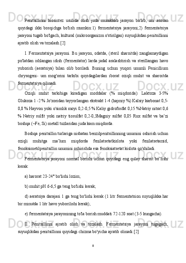 Penitsillinni   biosintez   usulida   olish   juda   murakkab   jarayon   bo'lib,   uni   asosan
quyidagi   ikki   bosqichga   bo'lish   mumkin:1)   fermentatsiya   jarayoni;2)   fermentatsiya
jarayoni tugab bo'lgach, kultural (mikroorganizm o'stirilgan) suyuqlikdan penitsillinni
ajratib olish va tozalash. [2]
I.  Fermentatsiya   jarayoni.  Bu   jarayon,   odatda,  (steril  sharoitda)  zanglamaydigan
po'latdan   ishlangan   idish   (fermentator)   larda   jadal   aralashtirish   va   sterillangan   havo
yuborish   (aeratsiya)   bilan   olib   boriladi.   Buning   uchun   yuqori   unumli   Penicillium
chrysogeni-   um   mog'orini   tarkibi   quyidagilardan   iborat   oziqli   muhit   va   sharoitda
fermentatsiya qilinadi.
Oziqli   muhit   tarkibiga   kiradigan   moddalar   (%   miqdorida):   Laktoza   3-5%
Glukoza 1 -2 % Jo'xoridan tayyorlangan ekstrakt 1-4 (hajmiy %) Kalsiy karbonat 0,5-
0,8 % Hayvon yoki o'simlik moyi 0,2-0,5 % Kaliy gidrofosfat 0,15 %Natriy nitrat 0,6
%   Natriy   sulfit   yoki   natriy   tiosulfat   0,2-0,3Magniy   sulfat   0,05   Rux   sulfat   va   ba’zi
boshqa (~Fe, Si) metall tuzlaridan juda kam miqdorda.
Boshqa penitsillin turlariga nisbatan benzilpenitsillinning unumini oshirish uchun
oziqli   muhitga   ma’lum   miqdorda   fenilatsetatkislota   yoki   fenilatsetamid,
fenoksimetilpenitsillin unumini oshirishda esa fenoksiatsetat kislota qo'shiladi.
Fermentatsiya jarayoni normal borishi uchun quyidagi eng qulay sharoit bo’lishi
kerak:
a) harorat 23-24° bo'lishi lozim;
b) muhit pH 6-6,5 ga teng bo'lishi kerak;
d) aeratsiya darajasi 1 ga teng bo'lishi kerak (1 litr fermentatsion suyuqlikka har
bir minutda 1 litr havo yuborilishi kerak);
e) fermentatsiya jarayonining to'la borish muddati 72-120 soat (3-5 kungacha).
II.   Penitsillinni   ajratib   olish   va   tozalash.   Fermentatsiya   jarayoni   tugagach,
suyuqlikdan penitsillinni quyidagi chizma bo'yicha ajratib olinadi: [2]
8 