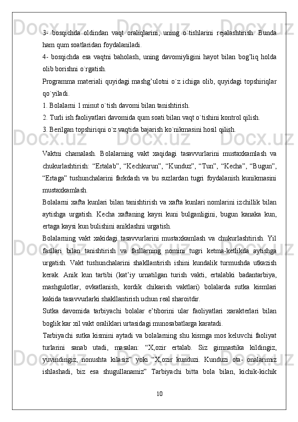 3-   bosqichda   oldindan   vaqt   oraliqlarini,   uning   o`tishlarini   rejalashtirish.   Bunda
ham qum soatlaridan foydalaniladi. 
4-   bosqichda   esa   vaqtni   baholash,   uning   davomiyligini   hayot   bilan   bog’liq   holda
olib borishni o`rgatish. 
Programma materiali  quyidagi mashg’ulotni  o`z ichiga olib, quyidagi topshiriqlar
qo`yiladi. 
1. Bolalarni 1 minut o`tish davomi bilan tanishtirish. 
2. Turli ish faoliyatlari davomida qum soati bilan vaqt o`tishini kontrol qilish. 
3. Berilgan topshiriqni o`z vaqtida bajarish ko`nikmasini hosil qilish.
Vaktni   chamalash.   Bolalarning   vakt   xaqidagi   tasavvurlarini   mustaxkamlash   va
chukurlashtirish:   “Ertalab”,   “Kechkurun”,   “Kunduz”,   “Tun”,   “Kecha”,   “Bugun”,
“Ertaga”   tushunchalarini   farkdash   va   bu   suzlardan   tugri   foydalanish   kunikmasini
mustaxkamlash.
Bolalarni xafta kunlari  bilan tanishtirish va xafta kunlari nomlarini izchillik bilan
aytishga   urgatish.   Kecha   xaftaning   kaysi   kuni   bulganligini,   bugun   kanaka   kun,
ertaga kaysi kun bulishini aniklashni urgatish.
Bolalarning   vakt   xakidagi   tasavvurlarini   mustaxkamlash   va   chukurlashtirish.   Yil
fasllari   bilan   tanishtirish   va   fasllarning   nomini   tugri   ketma-ketlikda   aytishga
urgatish.   Vakt   tushunchalarini   shakllantirish   ishini   kundalik   turmushda   utkazish
kerak.   Anik   kun   tartibi   (kat’iy   urnatilgan   turish   vakti,   ertalabki   badantarbiya,
mashgulotlar,   ovkatlanish,   kordik   chikarish   vaktlari)   bolalarda   sutka   kismlari
kakida tasavvurlarki shakllantirish uchun real sharoitdir.
Sutka   davomida   tarbiyachi   bolalar   e’tiborini   ular   faoliyatlari   xarakterlari   bilan
boglik kar xil vakt oraliklari urtasidagi munosabatlarga karatadi.
Tarbiyachi  sutka   kismini   aytadi  va  bolalarning  shu  kismga   mos  keluvchi   faoliyat
turlarini   sanab   utadi,   masalan:   “X,ozir   ertalab.   Siz   gimnastika   kildingiz,
yuvindingiz,   nonushta   kilasiz”   yoki   “X,ozir   kunduzi.   Kunduzi   ota-   onalarimiz
ishlashadi,   biz   esa   shugullanamiz”   Tarbiyachi   bitta   bola   bilan,   kichik-kichik
10 