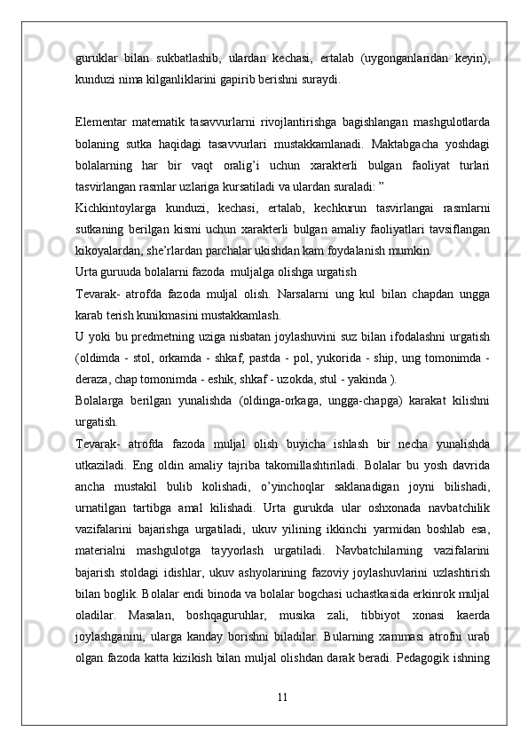 guruklar   bilan   sukbatlashib,   ulardan   kechasi,   ertalab   (uygonganlaridan   keyin),
kunduzi nima kilganliklarini gapirib berishni suraydi.
Elementar   matematik   tasavvurlarni   rivojlantirishga   bagishlangan   mashgulotlarda
bolaning   sutka   haqidagi   tasavvurlari   mustakkamlanadi.   Maktabgacha   yoshdagi
bolalarning   har   bir   vaqt   oralig’i   uchun   xarakterli   bulgan   faoliyat   turlari
tasvirlangan rasmlar uzlariga kursatiladi va ulardan suraladi: ”
Kichkintoylarga   kunduzi,   kechasi,   ertalab,   kechkurun   tasvirlangai   rasmlarni
sutkaning   berilgan   kismi   uchun   xarakterli   bulgan   amaliy   faoliyatlari   tavsiflangan
kikoyalardan, she’rlardan parchalar ukishdan kam foydalanish mumkin.
Urta guruuda bolalarni fazoda  muljalga olishga urgatish
Tevarak-   atrofda   fazoda   muljal   olish.   Narsalarni   ung   kul   bilan   chapdan   ungga
karab terish kunikmasini mustakkamlash.
U yoki bu predmetning uziga nisbatan joylashuvini  suz bilan ifodalashni  urgatish
(oldimda -  stol, orkamda -  shkaf, pastda  - pol, yukorida - ship,  ung tomonimda  -
deraza, chap tomonimda - eshik, shkaf - uzokda, stul - yakinda ).
Bolalarga   berilgan   yunalishda   (oldinga-orkaga,   ungga-chapga)   karakat   kilishni
urgatish.
Tevarak-   atrofda   fazoda   muljal   olish   buyicha   ishlash   bir   necha   yunalishda
utkaziladi.   Eng   oldin   amaliy   tajriba   takomillashtiriladi.   Bolalar   bu   yosh   davrida
ancha   mustakil   bulib   kolishadi,   o’yinchoqlar   saklanadigan   joyni   bilishadi,
urnatilgan   tartibga   amal   kilishadi.   Urta   gurukda   ular   oshxonada   navbatchilik
vazifalarini   bajarishga   urgatiladi,   ukuv   yilining   ikkinchi   yarmidan   boshlab   esa,
materialni   mashgulotga   tayyorlash   urgatiladi.   Navbatchilarning   vazifalarini
bajarish   stoldagi   idishlar,   ukuv   ashyolarining   fazoviy   joylashuvlarini   uzlashtirish
bilan boglik. Bolalar endi binoda va bolalar bogchasi uchastkasida erkinrok muljal
oladilar.   Masalan,   boshqaguruhlar,   musika   zali,   tibbiyot   xonasi   kaerda
joylashganini,   ularga   kanday   borishni   biladilar.   Bularning   xammasi   atrofni   urab
olgan fazoda katta kizikish bilan muljal olishdan darak beradi. Pedagogik ishning
11 