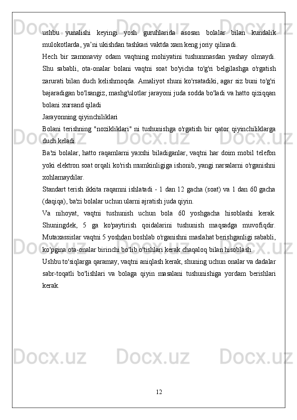 ushbu   yunalishi   keyingi   yosh   guruhlarida   asosan   bolalar   bilan   kundalik
mulokotlarda, ya’ni ukishdan tashkari vaktda xam keng joriy qilinadi.
Hech   bir   zamonaviy   odam   vaqtning   mohiyatini   tushunmasdan   yashay   olmaydi.
Shu   sababli,   ota-onalar   bolani   vaqtni   soat   bo'yicha   to'g'ri   belgilashga   o'rgatish
zarurati bilan duch kelishmoqda. Amaliyot shuni ko'rsatadiki, agar siz buni to'g'ri
bajaradigan bo'lsangiz, mashg'ulotlar jarayoni juda sodda bo'ladi va hatto qiziqqan
bolani xursand qiladi
Jarayonning qiyinchiliklari
Bolani  terishning  "nozikliklari"  ni   tushunishga   o'rgatish  bir   qator  qiyinchiliklarga
duch keladi.
Ba'zi  bolalar, hatto raqamlarni  yaxshi  biladiganlar, vaqtni  har  doim mobil  telefon
yoki elektron soat orqali ko'rish mumkinligiga ishonib, yangi narsalarni o'rganishni
xohlamaydilar.
Standart terish ikkita raqamni ishlatadi - 1 dan 12 gacha (soat) va 1 dan 60 gacha
(daqiqa), ba'zi bolalar uchun ularni ajratish juda qiyin.
Va   nihoyat,   vaqtni   tushunish   uchun   bola   60   yoshgacha   hisoblashi   kerak.
Shuningdek,   5   ga   ko'paytirish   qoidalarini   tushunish   maqsadga   muvofiqdir.
Mutaxassislar vaqtni 5 yoshdan boshlab o'rganishni maslahat berishganligi sababli,
ko'pgina ota-onalar birinchi bo'lib o'tishlari kerak chaqaloq bilan hisoblash.
Ushbu to'siqlarga qaramay, vaqtni aniqlash kerak, shuning uchun onalar va dadalar
sabr-toqatli   bo'lishlari   va   bolaga   qiyin   masalani   tushunishiga   yordam   berishlari
kerak.
12 