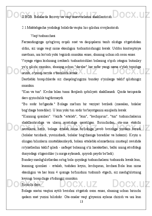 II.BOB. Bolalarda fazoviy va vaqt tasavvurlarini shakllantirish.
2.1.Maktabgacha yoshdagi bolalrda vaqtni his qilishni rivojlantirish.
Vaqt tushunchasi
Farzandingizga   qo'ng'iroq   orqali   soat   va   daqiqalarni   tanib   olishga   o'rgatishdan
oldin,   siz   unga   vaqt   nima   ekanligini   tushuntirishingiz   kerak.   Ushbu   kontseptsiya
mavhum, uni ko'rish yoki tegizish mumkin emas, shuning uchun ish oson emas.
Voyaga etgan kishining zerikarli  tushuntirishlari bolaning o'qish istagini butunlay
yo'q qilishi mumkin, shuning uchun "darslar" har safar yangi narsa o'ylab topishga
urinib, o'ynoqi tarzda o'tkazilishi kerak.
Dastlabki   bosqichlarda   siz   chaqalog'ingizni   bunday   o'yinlarga   taklif   qilishingiz
mumkin.
"Kun   va  tun".   Kecha   bilan  tunni   farqlash   qobiliyati   shakllanadi.   Qoida  tariqasida
dars qiyinchilik tug'dirmaydi.
"Bu   sodir   bo'lganda."   Bolaga   ma'lum   bir   vaziyat   beriladi   (masalan,   bolalar
bog'chaga boradilar). U kun yoki tun sodir bo'layotganini aniqlashi kerak.
"Kunning   qismlari".   Vazifa   "ertalab",   "kun",   "kechqurun",   "tun"   tushunchalarini
shakllantirishga   va   ularni   ajratishga   qaratilgan.   Birinchidan,   ota-ona   etakchi
savollarni   berib,   bolaga   ertalab   nima   bo'lishiga   javob   berishga   yordam   beradi
(bolalar  turishadi,  yuvinishadi,   bolalar  bog'chasiga  boradilar   va  hokazo).  Keyin  u
olingan bilimlarni mustahkamlaydi, bolani ertalabki alomatlarini mustaqil ravishda
ro'yxatlashni taklif qiladi - nafaqat bolaning o'zi harakatlari, balki uning atrofidagi
dunyodagi o'zgarishlar (u nurga aylanadi, quyosh paydo bo'ladi).
Bunday mashg'ulotlardan so'ng bola quyidagi tushunchalarni tushunishi kerak:kun;
kunning   qismlari   -   ertalab,   tushdan   keyin,   kechqurun,   kechasi.Bola   kun   nima
ekanligini   va   har   kuni   4   qismga   bo'linishini   tushunib   etgach,   siz   mashg'ulotning
keyingi bosqichiga o'tishingiz mumkin.
Birinchi dars
Bolaga   soatni   vaqtini   aytib   berishni   o'rgatish   oson   emas,   shuning   uchun   birinchi
qadam   soat   yuzini   bilishdir.   Ota-onalar   vaqt   g'oyasini   aylana   chizish   va   uni   kun
13 