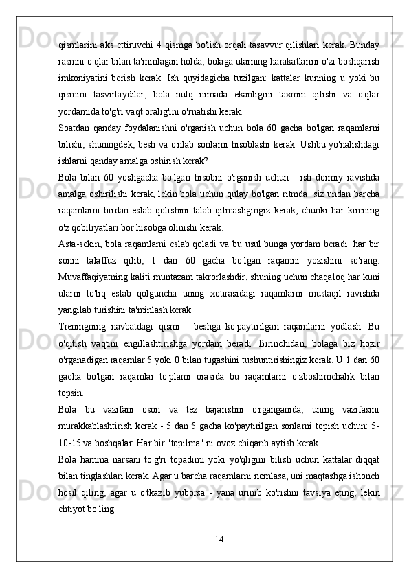 qismlarini aks ettiruvchi 4 qismga bo'lish orqali tasavvur qilishlari kerak. Bunday
rasmni o'qlar bilan ta'minlagan holda, bolaga ularning harakatlarini o'zi boshqarish
imkoniyatini   berish   kerak.   Ish   quyidagicha   tuzilgan:   kattalar   kunning   u   yoki   bu
qismini   tasvirlaydilar,   bola   nutq   nimada   ekanligini   taxmin   qilishi   va   o'qlar
yordamida to'g'ri vaqt oralig'ini o'rnatishi kerak.
Soatdan   qanday   foydalanishni   o'rganish   uchun   bola   60   gacha   bo'lgan   raqamlarni
bilishi, shuningdek, besh va o'nlab sonlarni hisoblashi kerak. Ushbu yo'nalishdagi
ishlarni qanday amalga oshirish kerak?
Bola   bilan   60   yoshgacha   bo'lgan   hisobni   o'rganish   uchun   -   ish   doimiy   ravishda
amalga oshirilishi kerak, lekin bola uchun qulay bo'lgan ritmda: siz undan barcha
raqamlarni   birdan   eslab   qolishini   talab   qilmasligingiz   kerak,   chunki   har   kimning
o'z qobiliyatlari bor hisobga olinishi kerak.
Asta-sekin, bola raqamlarni eslab qoladi va bu usul bunga yordam beradi: har bir
sonni   talaffuz   qilib,   1   dan   60   gacha   bo'lgan   raqamni   yozishini   so'rang.
Muvaffaqiyatning kaliti muntazam takrorlashdir, shuning uchun chaqaloq har kuni
ularni   to'liq   eslab   qolguncha   uning   xotirasidagi   raqamlarni   mustaqil   ravishda
yangilab turishini ta'minlash kerak.
Treningning   navbatdagi   qismi   -   beshga   ko'paytirilgan   raqamlarni   yodlash.   Bu
o'qitish   vaqtini   engillashtirishga   yordam   beradi.   Birinchidan,   bolaga   biz   hozir
o'rganadigan raqamlar 5 yoki 0 bilan tugashini tushuntirishingiz kerak. U 1 dan 60
gacha   bo'lgan   raqamlar   to'plami   orasida   bu   raqamlarni   o'zboshimchalik   bilan
topsin.
Bola   bu   vazifani   oson   va   tez   bajarishni   o'rganganida,   uning   vazifasini
murakkablashtirish kerak - 5 dan 5 gacha ko'paytirilgan sonlarni topish uchun: 5-
10-15 va boshqalar. Har bir "topilma" ni ovoz chiqarib aytish kerak.
Bola   hamma   narsani   to'g'ri   topadimi   yoki   yo'qligini   bilish   uchun   kattalar   diqqat
bilan tinglashlari kerak. Agar u barcha raqamlarni nomlasa, uni maqtashga ishonch
hosil   qiling,   agar   u   o'tkazib   yuborsa   -   yana   urinib   ko'rishni   tavsiya   eting,   lekin
ehtiyot bo'ling.
14 