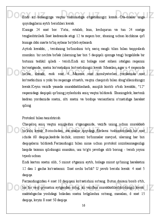 Endi   siz   bolangizga   vaqtni   tushunishga   o'rgatishingiz   kerak.   Ota-onalar   unga
quyidagilarni aytib berishlari kerak.
Kuniga   24   soat   bor.   Ya'ni,   ertalab,   kun,   kechqurun   va   tun   24   soatga
tenglashtiriladi.Soat kadranida atigi 12 ta raqam bor, shuning uchun kichkina qo'l
kuniga ikki marta to'liq aylana bo'ylab aylanadi.
Aytish   kerakki,   ,   terishning   bo'linishini   to'q   sariq   rangli   tilim   bilan   taqqoslash
mumkin: bir nechta bo'lak (ularning har biri 5 daqiqali qismga teng) birgalikda bir
butunni   tashkil   qiladi   -   terish.Endi   siz   bolaga   soat   sohasi   istalgan   raqamni
ko'rsatganda, soatni ko'rsatishini ko'rsatishingiz kerak. Masalan, agar u 4 raqamida
bo'lsa,   demak,   endi   soat   4.   Maxsus   soat   simulyatorlari   yordamida   soat
ko'rsatkichini u yoki bu raqamga o'rnatib, vaqtni chaqirish bilan shug'ullanishingiz
kerak.Keyin   vazifa   yanada   murakkablashadi,   aniqlik   kiritib   o'tish   kerakki,   "12"
raqamidagi daqiqali qo'lning joylashishi aniq vaqtni bildiradi. Shuningdek, kartonli
kadran   yordamida   soatni,   olti   soatni   va   boshqa   variantlarni   o'rnatishga   harakat
qiling
Protokol bilan tanishtirish
Chaqaloq   aniq   vaqtni   aniqlashni   o'rganganida,   vazifa   uning   uchun   murakkab
bo'lishi   kerak.   Birinchidan,   ota-onalar   quyidagi   fikrlarni   tushuntirishadi:bir   soat
ichida   60   daqiqa;kadrda   kichik,   imzosiz   bo'linmalar   mavjud,   ularning   har   biri
daqiqalarni   bildiradi.Farzandingiz   bilan   nima   uchun   protokol   imzolanmaganligi
haqida   taxmin   qilishingiz   mumkin,   uni   to'g'ri   javobga   olib   boring   -   terish   joyini
tejash uchun.
Endi karton soatni olib, 5 minut o'tganini aytib, bolaga minut qo'lining harakatini
12   dan   1   gacha   ko'rsatamiz.   Soat   nechi   bo'ldi?   U   javob   berishi   kerak:   4   soat   5
daqiqa.
Farzandingizdan 4 soat 10 daqiqani ko'rsatishini so'rang. Butun doirani bosib o'tib,
har bir vaqt qiymatini aytgandan so'ng, siz vazifani murakkablashtirishingiz kerak:
maktabgacha   yoshdagi   boladan   soatni   belgilashni   so'rang,   masalan,   6   soat   15
daqiqa, keyin 8 soat 50 daqiqa.
16 