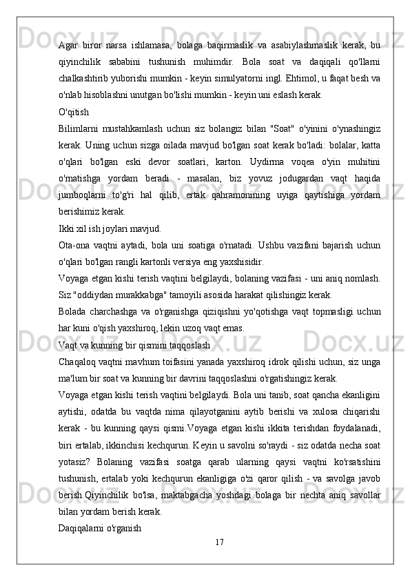 Agar   biror   narsa   ishlamasa,   bolaga   baqirmaslik   va   asabiylashmaslik   kerak,   bu
qiyinchilik   sababini   tushunish   muhimdir.   Bola   soat   va   daqiqali   qo'llarni
chalkashtirib yuborishi mumkin - keyin simulyatorni ingl. Ehtimol, u faqat besh va
o'nlab hisoblashni unutgan bo'lishi mumkin - keyin uni eslash kerak.
O'qitish
Bilimlarni   mustahkamlash   uchun   siz   bolangiz   bilan   "Soat"   o'yinini   o'ynashingiz
kerak. Uning uchun sizga  oilada mavjud bo'lgan soat  kerak bo'ladi:  bolalar, katta
o'qlari   bo'lgan   eski   devor   soatlari,   karton.   Uydirma   voqea   o'yin   muhitini
o'rnatishga   yordam   beradi   -   masalan,   biz   yovuz   jodugardan   vaqt   haqida
jumboqlarni   to'g'ri   hal   qilib,   ertak   qahramonining   uyiga   qaytishiga   yordam
berishimiz kerak.
Ikki xil ish joylari mavjud.
Ota-ona   vaqtni   aytadi,   bola   uni   soatiga   o'rnatadi.   Ushbu   vazifani   bajarish   uchun
o'qlari bo'lgan rangli kartonli versiya eng yaxshisidir.
Voyaga etgan kishi terish vaqtini belgilaydi, bolaning vazifasi - uni aniq nomlash.
Siz "oddiydan murakkabga" tamoyili asosida harakat qilishingiz kerak.
Bolada   charchashga   va   o'rganishga   qiziqishni   yo'qotishga   vaqt   topmasligi   uchun
har kuni o'qish yaxshiroq, lekin uzoq vaqt emas.
Vaqt va kunning bir qismini taqqoslash
Chaqaloq vaqtni mavhum toifasini yanada yaxshiroq idrok qilishi uchun, siz unga
ma'lum bir soat va kunning bir davrini taqqoslashni o'rgatishingiz kerak.
Voyaga etgan kishi terish vaqtini belgilaydi. Bola uni tanib, soat qancha ekanligini
aytishi,   odatda   bu   vaqtda   nima   qilayotganini   aytib   berishi   va   xulosa   chiqarishi
kerak   -   bu   kunning   qaysi   qismi.Voyaga   etgan   kishi   ikkita   terishdan   foydalanadi,
biri ertalab, ikkinchisi kechqurun. Keyin u savolni so'raydi - siz odatda necha soat
yotasiz?   Bolaning   vazifasi   soatga   qarab   ularning   qaysi   vaqtni   ko'rsatishini
tushunish,   ertalab   yoki   kechqurun   ekanligiga   o'zi   qaror   qilish   -   va   savolga   javob
berish.Qiyinchilik   bo'lsa,   maktabgacha   yoshdagi   bolaga   bir   nechta   aniq   savollar
bilan yordam berish kerak.
Daqiqalarni o'rganish
17 