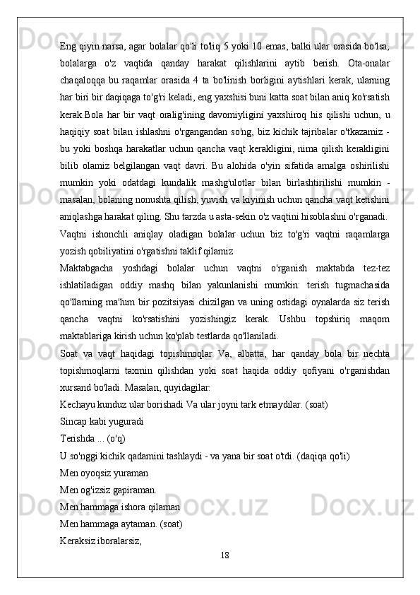 Eng qiyin narsa, agar bolalar qo'li to'liq 5 yoki 10 emas, balki ular orasida bo'lsa,
bolalarga   o'z   vaqtida   qanday   harakat   qilishlarini   aytib   berish.   Ota-onalar
chaqaloqqa   bu   raqamlar   orasida   4   ta   bo'linish   borligini   aytishlari   kerak,   ularning
har biri bir daqiqaga to'g'ri keladi, eng yaxshisi buni katta soat bilan aniq ko'rsatish
kerak.Bola   har   bir   vaqt   oralig'ining   davomiyligini   yaxshiroq   his   qilishi   uchun,   u
haqiqiy  soat   bilan   ishlashni   o'rgangandan   so'ng,   biz   kichik  tajribalar   o'tkazamiz   -
bu   yoki   boshqa   harakatlar   uchun   qancha   vaqt   kerakligini,   nima   qilish   kerakligini
bilib   olamiz   belgilangan   vaqt   davri.   Bu   alohida   o'yin   sifatida   amalga   oshirilishi
mumkin   yoki   odatdagi   kundalik   mashg'ulotlar   bilan   birlashtirilishi   mumkin   -
masalan, bolaning nonushta qilish, yuvish va kiyinish uchun qancha vaqt ketishini
aniqlashga harakat qiling. Shu tarzda u asta-sekin o'z vaqtini hisoblashni o'rganadi.
Vaqtni   ishonchli   aniqlay   oladigan   bolalar   uchun   biz   to'g'ri   vaqtni   raqamlarga
yozish qobiliyatini o'rgatishni taklif qilamiz
Maktabgacha   yoshdagi   bolalar   uchun   vaqtni   o'rganish   maktabda   tez-tez
ishlatiladigan   oddiy   mashq   bilan   yakunlanishi   mumkin:   terish   tugmachasida
qo'llarning ma'lum bir  pozitsiyasi  chizilgan va uning ostidagi oynalarda siz terish
qancha   vaqtni   ko'rsatishini   yozishingiz   kerak.   Ushbu   topshiriq   maqom
maktablariga kirish uchun ko'plab testlarda qo'llaniladi.
Soat   va   vaqt   haqidagi   topishmoqlar   Va,   albatta,   har   qanday   bola   bir   nechta
topishmoqlarni   taxmin   qilishdan   yoki   soat   haqida   oddiy   qofiyani   o'rganishdan
xursand bo'ladi. Masalan, quyidagilar:
Kechayu kunduz ular borishadi Va ular joyni tark etmaydilar. (soat)
Sincap kabi yuguradi
Terishda ... (o'q)
U so'nggi kichik qadamini tashlaydi - va yana bir soat o'tdi. (daqiqa qo'li)
Men oyoqsiz yuraman
Men og'izsiz gapiraman.
Men hammaga ishora qilaman
Men hammaga aytaman. (soat)
Keraksiz iboralarsiz,
18 