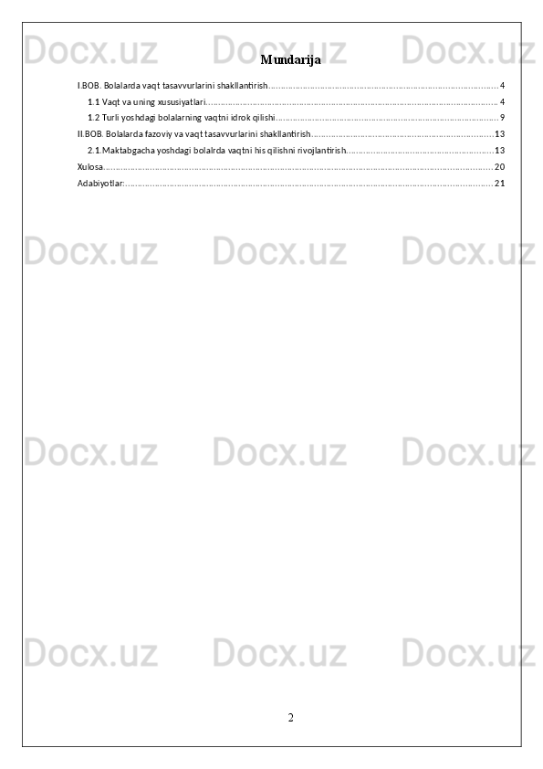 Mundarija
I.BOB. Bolalarda vaqt tasavvurlarini shakllantirish. ............................................................................................ 4
1.1 Vaqt va uning xususiyatlari. ...................................................................................................................... 4
1.2 Turli yoshdagi bolalarning vaqtni idrok qilishi. .......................................................................................... 9
II.BOB. Bolalarda fazoviy va vaqt tasavvurlarini shakllantirish. ......................................................................... 13
2.1.Maktabgacha yoshdagi bolalrda vaqtni his qilishni rivojlantirish. ........................................................... 13
Xulosa .............................................................................................................................................................. 20
Adabiyotlar: ..................................................................................................................................................... 21
2 