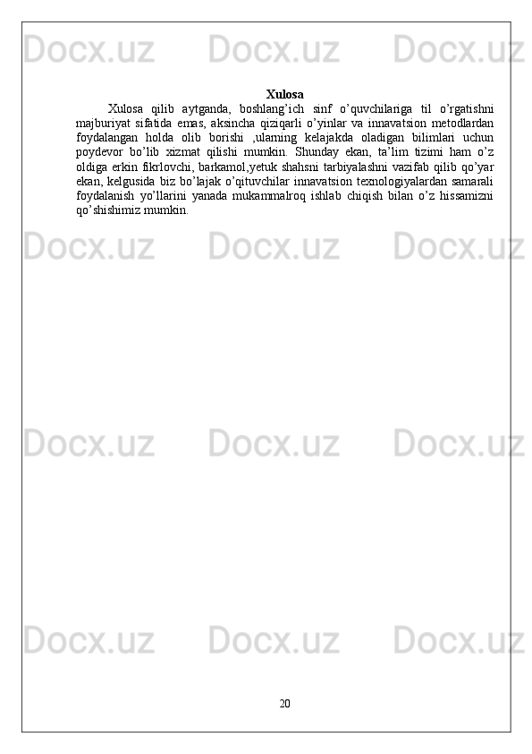 Xulosa
Xulosa   qilib   aytganda,   boshlang’ich   sinf   o’quvchilariga   til   o’rgatishni
majburiyat   sifatida   emas,   aksincha   qiziqarli   o’yinlar   va   innavatsion   metodlardan
foydalangan   holda   olib   borishi   ,ularning   kelajakda   oladigan   bilimlari   uchun
poydevor   bo’lib   xizmat   qilishi   mumkin.   Shunday   ekan,   ta’lim   tizimi   ham   o’z
oldiga  erkin  fikrlovchi,   barkamol,yetuk  shahsni  tarbiyalashni   vazifab  qilib  qo’yar
ekan,   kelgusida   biz   bo’lajak   o’qituvchilar   innavatsion   texnologiyalardan   samarali
foydalanish   yo’llarini   yanada   mukammalroq   ishlab   chiqish   bilan   o’z   hissamizni
qo’shishimiz mumkin.
20 