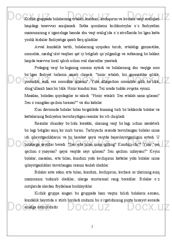 Kichik gruppada bolalarning ertalab, kunduzi, kechqurun va kechasi vaqt oraliqlari
haqidagi   tasavvuri   aniqlanadi.   Sutka   qismlarini   kichkintoylar   o`z   faoliyatlari
mazmunining o`zgarishiga hamda shu vaqt oralig’ida o`z atroflarida bo`lgan katta
yoshli kishilar faoliyatiga qarab farq qiladilar. 
Avval   kundalik   tartib,   bolalarning   uyqudan   turish,   ertalabgi   gimnastika,
nonushta, mashg’ulot vaqtlari qat`iy belgilab qo`yilganligi va sutkaning bo`laklari
haqida tasavvur hosil qilish uchun real sharoitlar yaratadi. 
Pedagog   vaqt   bo`lagining   nomini   aytadi   va   bolalarning   shu   vaqtga   mos
bo`lgan   faoliyat   turlarini   sanab   chiqadi.   "hozir   ertalab,   biz   gimnastika   qildik,
yuvindik,   endi   esa   nonushta   qilamiz".   Yoki   allaqachon   nonushta   qilib   bo`ldik,
shug’ullanib ham bo`ldik. Hozir kunduz kun. Tez orada tushki ovqatni eymiz. 
Masalan,  boladan quyidagilar  so`raladi:  "Hozir ertalab. Sen ertalab nima qilasan?
Sen o`rningdan qachon turasan?" va shu kabilar. 
Kun davomida bolalar bilan birgalikda kunning turli bo`laklarida bolalar va
kattalarning faoliyatini tasvirlaydigan rasmlar ko`rib chiqiladi.
Rasmlar   shunday   bo`lishi   kerakki,   ularning   vaqt   bo`lagi   uchun   xarakterli
bo`lagi  belgilar  aniq ko`rinib tursin. Tarbiyachi  rasmda  tasvirlangan bolalar  nima
ish   qilayotganliklarini   va   bu   harakat   qaysi   vaqtda   bajarilayotganligini   aytadi.   U
bolalarga savollar  beradi: "Sen erta bilan nima qilding? Kunduzi-chi?" Yoki  "sen
qachon   o`ynaysan?   qaysi   vaqtda   sayr   qilasan?   Sen   qachon   uxlaysan?"   Keyin
bolalar,   masalan,   erta   bilan,   kunduzi   yoki   kechqurun   kattalar   yoki   bolalar   nima
qilayotganliklari tasvirlangan rasmni tanlab oladilar. 
Bolalar asta  sekin erta bilan, kunduzi, kechqurun, kechasi  so`zlarining aniq
mazmunini   tushinib   oladilar,   ularga   emotsional   rang   beradilar.   Bolalar   o`z
nutqlarida ulardan foydalana boshlaydilar. 
Kichik   gruppa   singari   bu   gruppada   ham   vaqtni   bilish   bolalarni   asosan,
kundalik hayotida o`stirib boriladi muhimi bu o`rgatishining puxta hissiyot asosida
amalga oshirilishidir. 
5 