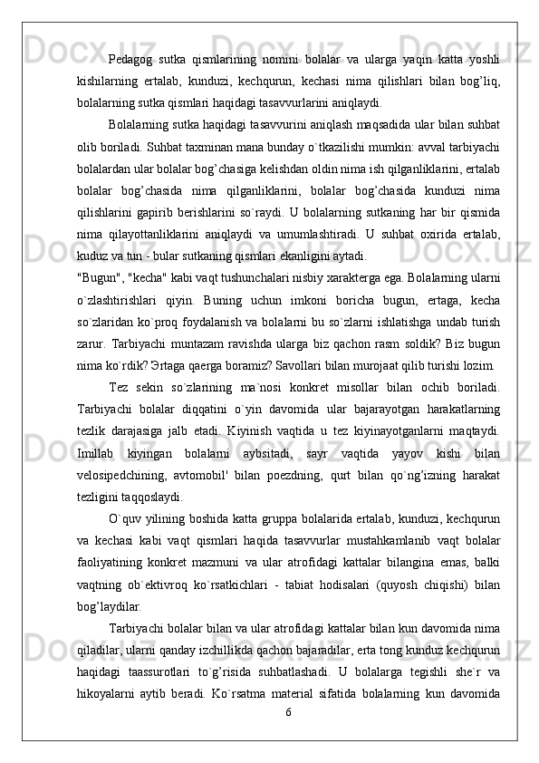 Pedagog   sutka   qismlarining   nomini   bolalar   va   ularga   yaqin   katta   yoshli
kishilarning   ertalab,   kunduzi,   kechqurun,   kechasi   nima   qilishlari   bilan   bog’liq,
bolalarning sutka qismlari haqidagi tasavvurlarini aniqlaydi. 
Bolalarning sutka haqidagi tasavvurini aniqlash maqsadida ular bilan suhbat
olib boriladi. Suhbat taxminan mana bunday o`tkazilishi mumkin: avval tarbiyachi
bolalardan ular bolalar bog’chasiga kelishdan oldin nima ish qilganliklarini, ertalab
bolalar   bog’chasida   nima   qilganliklarini,   bolalar   bog’chasida   kunduzi   nima
qilishlarini   gapirib   berishlarini   so`raydi.   U   bolalarning   sutkaning   har   bir   qismida
nima   qilayottanliklarini   aniqlaydi   va   umumlashtiradi.   U   suhbat   oxirida   ertalab,
kuduz va tun - bular sutkaning qismlari ekanligini aytadi. 
"Bugun", "kecha" kabi vaqt tushunchalari nisbiy xarakterga ega. Bolalarning ularni
o`zlashtirishlari   qiyin.   Buning   uchun   imkoni   boricha   bugun,   ertaga,   kecha
so`zlaridan ko`proq foydalanish vа bolalarni  bu so`zlarni  ishlatishga  undab turish
zarur.   Tarbiyachi   muntazam   ravishda   ularga   biz   qachon   rasm   soldik?   Biz   bugun
nima ko`rdik? Эrtaga qaerga boramiz? Savollari bilan murojaat qilib turishi lozim. 
Tez   sekin   so`zlarining   ma`nosi   konkret   misollar   bilan   ochib   boriladi.
Tarbiyachi   bolalar   diqqatini   o`yin   davomida   ular   bajarayotgan   harakatlarning
tezlik   darajasiga   jalb   etadi.   Kiyinish   vaqtida   u   tez   kiyinayotganlarni   maqtaydi.
Imillab   kiyingan   bolalarni   aybsitadi,   sayr   vaqtida   yayov   kishi   bilan
velosipedchining,   avtomobil'   bilan   poezdning,   qurt   bilan   qo`ng’izning   harakat
tezligini taqqoslaydi. 
O`quv yilining boshida katta gruppa bolalarida ertalab, kunduzi, kechqurun
va   kechasi   kabi   vaqt   qismlari   haqida   tasavvurlar   mustahkamlanib   vaqt   bolalar
faoliyatining   konkret   mazmuni   va   ular   atrofidagi   kattalar   bilangina   emas,   balki
vaqtning   ob`ektivroq   ko`rsatkichlari   -   tabiat   hodisalari   (quyosh   chiqishi)   bilan
bog’laydilar. 
Tarbiyachi bolalar bilan va ular atrofidagi kattalar bilan kun davomida nima
qiladilar, ularni qanday izchillikda qachon bajaradilar, erta tong kunduz kechqurun
haqidagi   taassurotlari   to`g’risida   suhbatlashadi.   U   bolalarga   tegishli   she`r   va
hikoyalarni   aytib   beradi.   Ko`rsatma   material   sifatida   bolalarning   kun   davomida
6 