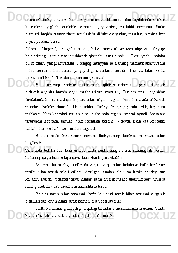 xilma xil faoliyat turlari aks ettirilgan rasm va fotosuratlardan foydalaniladi: o`rin
ko`rpalarni   yig’ish,   ertalabki   gimnastika,   yuvinish,   ertalabki   nonushta.   Sutka
qismlari   haqida   tasavvurlarni   aniqlashda   didaktik   o`yinlar,   masalan,   bizning   kun
o`yini yordam beradi. 
"Kecha",   "bugun",   "ertaga"   kabi   vaqt   belgilarining   o`zgaruvchanligi   va   nisbiyligi
bolalarining ularni o`zlashtirishlarida qiyinchilik tug’diradi.  Besh   yoshli   bolalar
bu so`zlarni yanglishtiradilar. Pedagog muayyan so`zlarning mazmun ahamiyatini
ochib   berish   uchun   bolalarga   quyidagi   savollarni   beradi:   "Biz   siz   bilan   kecha
qaerda bo`ldik?", "Parkka qachon borgan edik?". 
Bolalarni vaqt terminlari ustida mashq qildirish uchun katta gruppada so`zli
didaktik   o`yinlar   hamda   o`yin   mashqlaridan,   masalan,   "Davom   ettir!"   o`yinidan
foydalaniladi.   Bu   mashqni   koptok   bilan   o`ynaladigan   o`yin   formasida   o`tkazish
mumkin.   Bolalar   doira   bo`lib   turadilar.   Tarbiyachi   qisqa   jumla   aytib,   koptokni
tashlaydi.   Kim   koptokni   ushlab   olsa,   o`sha   bola   tegishli   vaqtni   aytadi.   Masalan:
tarbiyachi   koptokni   tashlab:   "biz   pochtaga   bordik",   -   deydi.   Bola   esa   koptokni
ushlab olib "kecha" - deb jumlani tugatadi. 
Bolalar   hafta   kunlarining   nomini   faoliyatining   konkret   mazmuni   bilan
bog’laydilar. 
Эndilikda   bolalar   har   kuni   ertalab   hafta   kunlarining   nomini   shuningdek,   kecha
haftaning qaysi kuni ertaga qaysi kuni ekanligini aytadilar. 
Matematika   mashg ulotlarida   vaqti   -   vaqti   bilan   bolalarga   hafta   kunlarini’
tartibi   bilan   aytish   taklif   etiladi.   Aytilgan   kundan   oldin   va   keyin   qanday   kun
kelishini aytish. Pedagog "qaysi kunlari rasm chizish mashg’ulotimiz bor? Musiqa
mashg’ulotichi? deb savollarni almashtirib turadi. 
Bolalar   tartib   bilan   sanashni,   hafta   kunlarini   tartib   bilan   aytishni   o`rganib
olganlaridan keyin kunni tartib nomeri bilan bog’laydilar. 
Hafta kunlarining izchilligi haqidagi bilimlarni mustahkamlash uchun "Hafta
kunlari" so`zli didaktik o`yindan foydalanish mumkin. 
7 