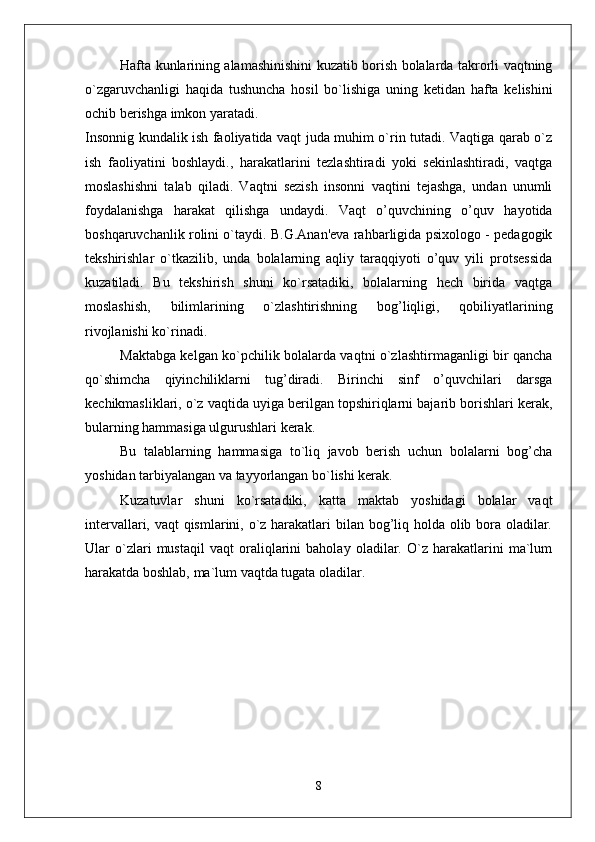 Hafta kunlarining alamashinishini kuzatib borish bolalarda takrorli vaqtning
o`zgaruvchanligi   haqida   tushuncha   hosil   bo`lishiga   uning   ketidan   hafta   kelishini
ochib berishga imkon yaratadi. 
Insonnig kundalik ish faoliyatida vaqt juda muhim o`rin tutadi. Vaqtiga qarab o`z
ish   faoliyatini   boshlaydi.,   harakatlarini   tezlashtiradi   yoki   sekinlashtiradi,   vaqtga
moslashishni   talab   qiladi.   Vaqtni   sezish   insonni   vaqtini   tejashga,   undan   unumli
foydalanishga   harakat   qilishga   undaydi.   Vaqt   o’quvchining   o’quv   hayotida
boshqaruvchanlik rolini o`taydi. B.G.Anan'eva rahbarligida psixologo - pedagogik
tekshirishlar   o`tkazilib,   unda   bolalarning   aqliy   taraqqiyoti   o’quv   yili   protsessida
kuzatiladi.   Bu   tekshirish   shuni   ko`rsatadiki,   bolalarning   hech   birida   vaqtga
moslashish,   bilimlarining   o`zlashtirishning   bog’liqligi,   qobiliyatlarining
rivojlanishi ko`rinadi. 
Maktabga kelgan ko`pchilik bolalarda vaqtni o`zlashtirmaganligi bir qancha
qo`shimcha   qiyinchiliklarni   tug’diradi.   Birinchi   sinf   o’quvchilari   darsga
kechikmasliklari, o`z vaqtida uyiga berilgan topshiriqlarni bajarib borishlari kerak,
bularning hammasiga ulgurushlari kerak. 
Bu   talablarning   hammasiga   to`liq   javob   berish   uchun   bolalarni   bog’cha
yoshidan tarbiyalangan va tayyorlangan bo`lishi kerak. 
Kuzatuvlar   shuni   ko`rsatadiki,   katta   maktab   yoshidagi   bolalar   vaqt
intervallari, vaqt  qismlarini, o`z harakatlari  bilan bog’liq holda olib bora oladilar.
Ular   o`zlari   mustaqil   vaqt   oraliqlarini   baholay   oladilar.   O`z   harakatlarini   ma`lum
harakatda boshlab, ma`lum vaqtda tugata oladilar. 
8 