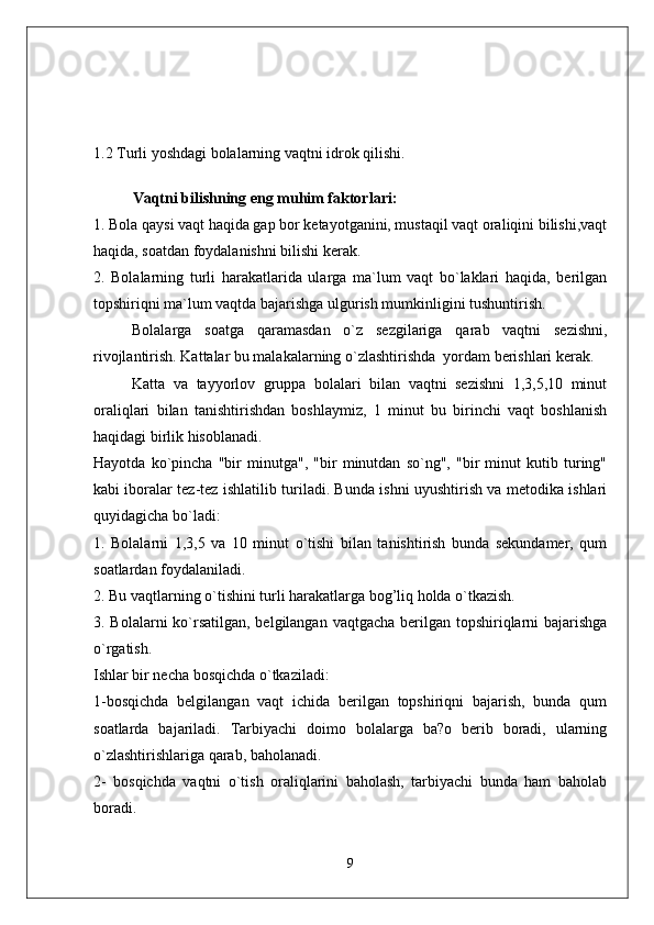 1.2 Turli yoshdagi bolalarning vaqtni idrok qilishi.
Vaqtni bilishning eng muhim faktorlari: 
1. Bola qaysi vaqt haqida gap bor ketayotganini, mustaqil vaqt oraliqini bilishi,vaqt
haqida, soatdan foydalanishni bilishi kerak. 
2.   Bolalarning   turli   harakatlarida   ularga   ma`lum   vaqt   bo`laklari   haqida,   berilgan
topshiriqni ma`lum vaqtda bajarishga ulgurish mumkinligini tushuntirish. 
Bolalarga   soatga   qaramasdan   o`z   sezgilariga   qarab   vaqtni   sezishni,
rivojlantirish. Kattalar bu malakalarning o`zlashtirishda  yordam berishlari kerak. 
Katta   va   tayyorlov   gruppa   bolalari   bilan   vaqtni   sezishni   1,3,5,10   minut
oraliqlari   bilan   tanishtirishdan   boshlaymiz,   1   minut   bu   birinchi   vaqt   boshlanish
haqidagi birlik hisoblanadi. 
Hayotda   ko`pincha   "bir   minutga",   "bir   minutdan   so`ng",   "bir   minut   kutib   turing"
kabi iboralar tez-tez ishlatilib turiladi. Bunda ishni uyushtirish va metodika ishlari
quyidagicha bo`ladi: 
1.   Bolalarni   1,3,5   va   10   minut   o`tishi   bilan   tanishtirish   bunda   sekundamer,   qum
soatlardan foydalaniladi. 
2. Bu vaqtlarning o`tishini turli harakatlarga bog’liq holda o`tkazish. 
3. Bolalarni  ko`rsatilgan, belgilangan vaqtgacha berilgan topshiriqlarni bajarishga
o`rgatish. 
Ishlar bir necha bosqichda o`tkaziladi: 
1-bosqichda   belgilangan   vaqt   ichida   berilgan   topshiriqni   bajarish,   bunda   qum
soatlarda   bajariladi.   Tarbiyachi   doimo   bolalarga   ba?o   berib   boradi,   ularning
o`zlashtirishlariga qarab, baholanadi. 
2-   bosqichda   vaqtni   o`tish   oraliqlarini   baholash,   tarbiyachi   bunda   ham   baholab
boradi. 
9 