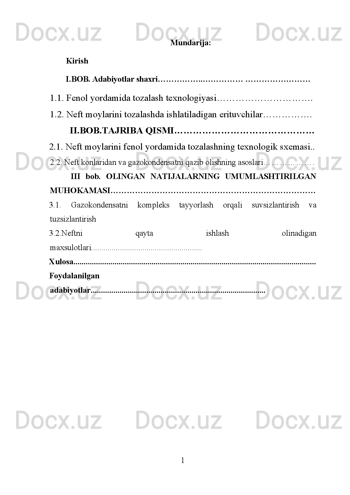 Mundarija:
Kirish
I. BOB. Adabiyotlar shaxri……………..…………… ……………………
1.1. Fenol yordamida tozalash texnologiyasi………………………….
1.2. Neft moylarini tozalashda ishlatiladigan erituvchilar…………….
II.BOB.TAJRIBA QISMI………………………………………
2.1.  Neft moylarini fenol yordamida tozalashning texnologik sxemasi..
2.2. Neft konlaridan va gazokondensatni qazib olishning asoslari……………….
III   bob.   OLINGAN   NATIJALARNING   UMUMLASHTIRILGAN
MUHOKAMASI …………………………………………………………………
3.1.   Gazokondensatni   kompleks   tayyorlash   orqali   suvsizlantirish   va
tuzsizlantirish
3.2.Neftni   qayta   ishlash   olinadigan
maxsulotlari......................................................
Xulosa.......................................................... ............................................................
Foydalanilgan
adabiyotlar.....................................................................................
1