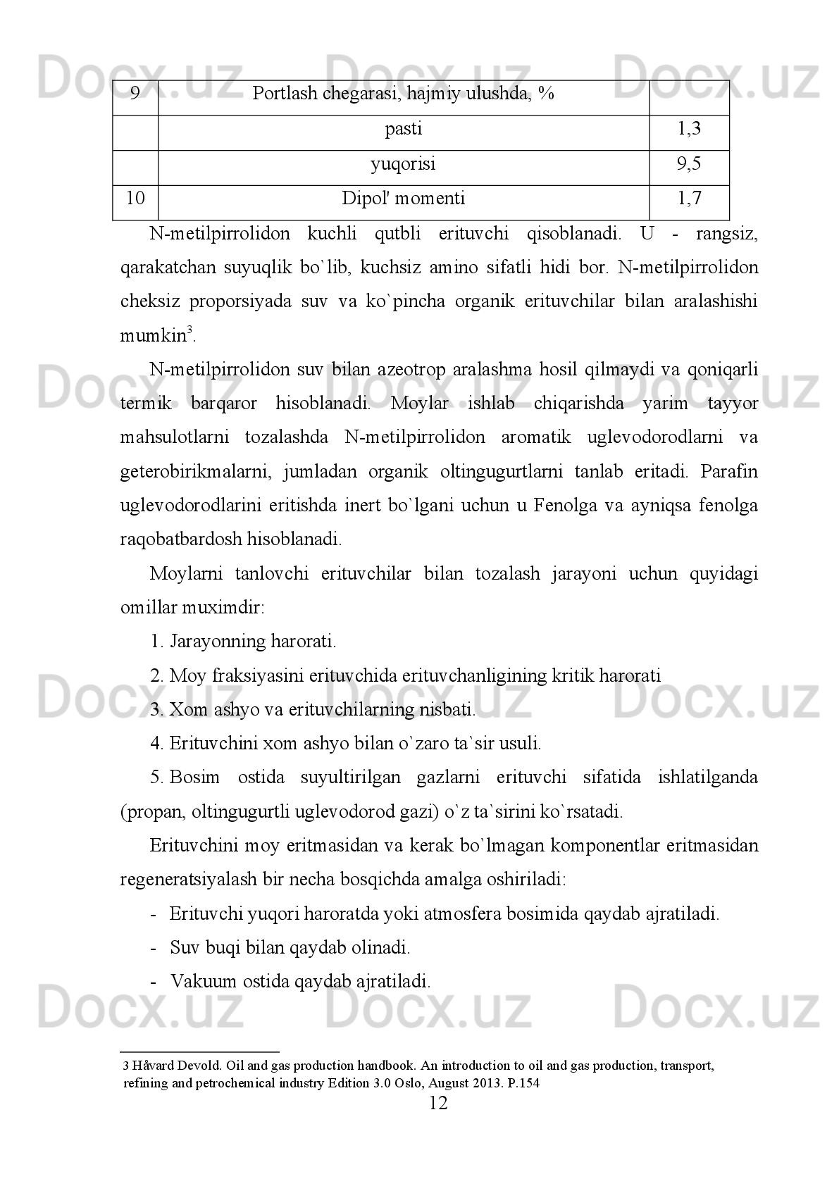 Ba`zan   erituvchilar   uglevodorodlarni   yaxshi   eritadi   va   keraksiz
komponentlar   eritmalardan   cho`ktirilib,   osongnna   ajratiladi.   Shu   tamoilga
asosan   smola-asfal'tenli   birikmalar   (deasfal'tizatsiya)   va   qattiq   uglevodorodlar
(deparafinlash) ajratib olinadi 1
. 
Boshqa   jarayonlarda   esa,   buni   teskarisi   bo`lib,   erituvchilar   kerakli
komponentlarni   eritmasdan,   keraksiz   komponentlarni   eritib   yuboradi.   Bu   usul
moylarni   fenol   va   Fenol   bilan   selektiv   tozalashda   qo`llaniladi.   Tozalangan
mahsulot   va   keraksiz   komponentlarning   kontsentrati   har   xil   jarayonda   o`zini
nomiga   ega.   Masalan:   deasfal'tizatsiya   jarayonida   tozalab   olingan   moy
deasfal'tizat   deyiladi,   smolali-asfal'ten   moddali   kontsentrat   esa   smola-asfal'ten
moddalari deyiladi. 
1.2. Neft moylarini tozalashda ishlatiladigan erituvchilar
Deparafinlash   jarayonida   olinadigan   maxsus-deparafinlangan   moy,
(depmaslo,   deparafinat),   qattiq   uglevodorodlarni   esa   gach   yoki   petrolatum
deyiladi.   Fenol   yoki   Fenol   bilan   tozalanganda   toza   moy-rafinad   va
smolaasfal'tenli   va   polosiklik   aromatik   uglevodorodlar   aralashmasi   -   ekstrakt
deyiladi. 
Erituvchilarni   selektiv   ideal   emas,   ya`ni   erituvchi   fazalardan   birini   to`liq
eritadi   va   ikkinchisini   qismandir.   Masalan:   fenol   polisiklik   aromatik
uglevodorodlarini yaxshi eritadi, lekin shu bilan birga moyni uglevodorodlarini
qam qisman eritshi mumkin. 
Distilyat moy fraksiyalari, odatda, deasfal'tizatsiya qilinmaydi. Distillyat va
qoldiq   moylarni   umumiy   texnologik   sxemasi   shu   bilan   farq   qiladi.   Moy
(fraksiyalari   tozalanganidan   so`ng   moylarning   rangi   o`zgaradi,   ular   ancha
rangsizlanadi.   Smola   va   polisiklik   aromatik   uglevodorodlardan   tozalash
natijasida   moylarni   kokslanishi   va   yopishqoqlik   indeksi   ortadi.   Smola   va
to`yinmagan   uglevodorodlardan   tozalash   moyni   termik   barqarorligini
(stabilligini)   oshiradi.   Kislota   xususiyatiga   ega   bo`lgan   uglevodorodlardan
1   Håvard Devold. Oil and gas production handbook. An introduction to oil and gas production, transport, 
refining and petrochemical industry Edition 3.0 Oslo, August 2013.  Р .154 
4