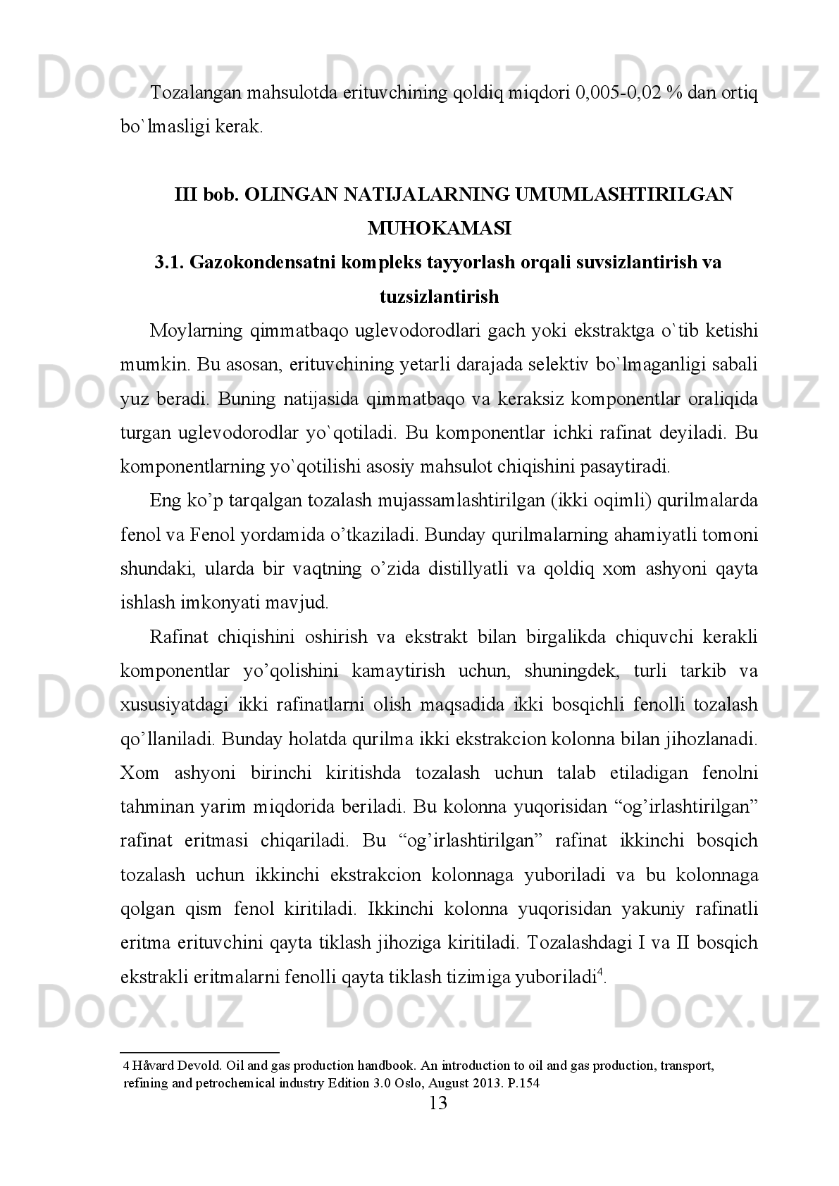 tozalash   esa   korroziya   aktivligini   pasaytiradi   va   qattiq   uglevodorodlardan
tozalash qotish haroratinini pasaytiradi. 
Moylarni   tovar   qolatiga   keltirib   tayyorlash   kompaundlash   qurilmasida   olib
boriladi.   yengil,   o`rta   va   og’ir   distillyat   qamda   qoldiq   komponent   bo`lsa
moylarni xoxlagan navini (sortini) tayyorlash mumkin. 
Moylarni   tozalash   jarayonida   tanlovchi   (selektiv)   erituvchilardan
foydalaniladi. Tanlovchi yoki selektiv erituvchilar suyuq modda bo`lib ma`lum
haroratda aralashmadan faqat ma`lum komponentlarni (boshqalarini eritmasdan
va   ularda   o`zi   erimasdan)   ajratib   beradi.   Ba`zan   erituvchilar   uglevodorodlarni
yaxshi   eritadilar   va   keraksiz   komponent   cho`kmaga   tushadi,   yengili   ajratib
olinadi.   Deasfal'tizatsiya   va   deparafinizatsiya   ana   shunga   asoslangan.
Erituvchilarga (fenol, Fenol, N-metilpirrolidon dixlor etan, suyultirilgan propan,
karbamidlar)   suv,   benzol   va   toluol   qo`shib,   ularning   selektivligini   va
erituvchanlik qobiliyatini o`zgartirish yoki nazorat qilish mumkin bo`ladi. 
Suv,   benzol   va   toluollarni   qo`shib   aralashtirish   erituvchilarni   selektivligini
o`zgartirib yuboradi. Suv qo`shilganda selektivlik oshib, umumiy erituvchanlik
pasayadi.   Benzol   va   toluol   qo`shilganda   esa   erituvchilarning   selektivligi
pasayadi va umumiy erituvchanlik ortadi 2
. 
Erituvchilar quyidagilarga javob berishi kerak: 
1. Erituvchi   katta   harorat   oraliqida   yaqqol   ko`rinib   turuvchi   tanlab   eritish
xossasiga ega bo`lishi kerak. 
2. Erituvchi tozalanayotgan mahsulotda erimasligi kerak. 
3. Erituvchini   va   boshlanqich   xom-ashyoni   zichligidagi   farqi   katta   bo`lishi
kerak chunki, bunda faza tez ajraladi. 
4. Erituvchi   xom   ashyoga   nisbatan   kimyoviy   barqaror,   inert,   zaharsiz,
portlovchi emas va qurilmani korroziyaga uchratmasligi kerak. 
5. Erituvchi   yengil   va   to`la   regeneratsiyalanadigan   bo`lishi   kerak.   Buning
uchun qaynash harorati moyning qaynash haroratidan past bo`lishi kerak. 
2   Håvard Devold. Oil and gas production handbook. An introduction to oil and gas production, transport, 
refining and petrochemical industry Edition 3.0 Oslo, August 2013.  Р .154 
5