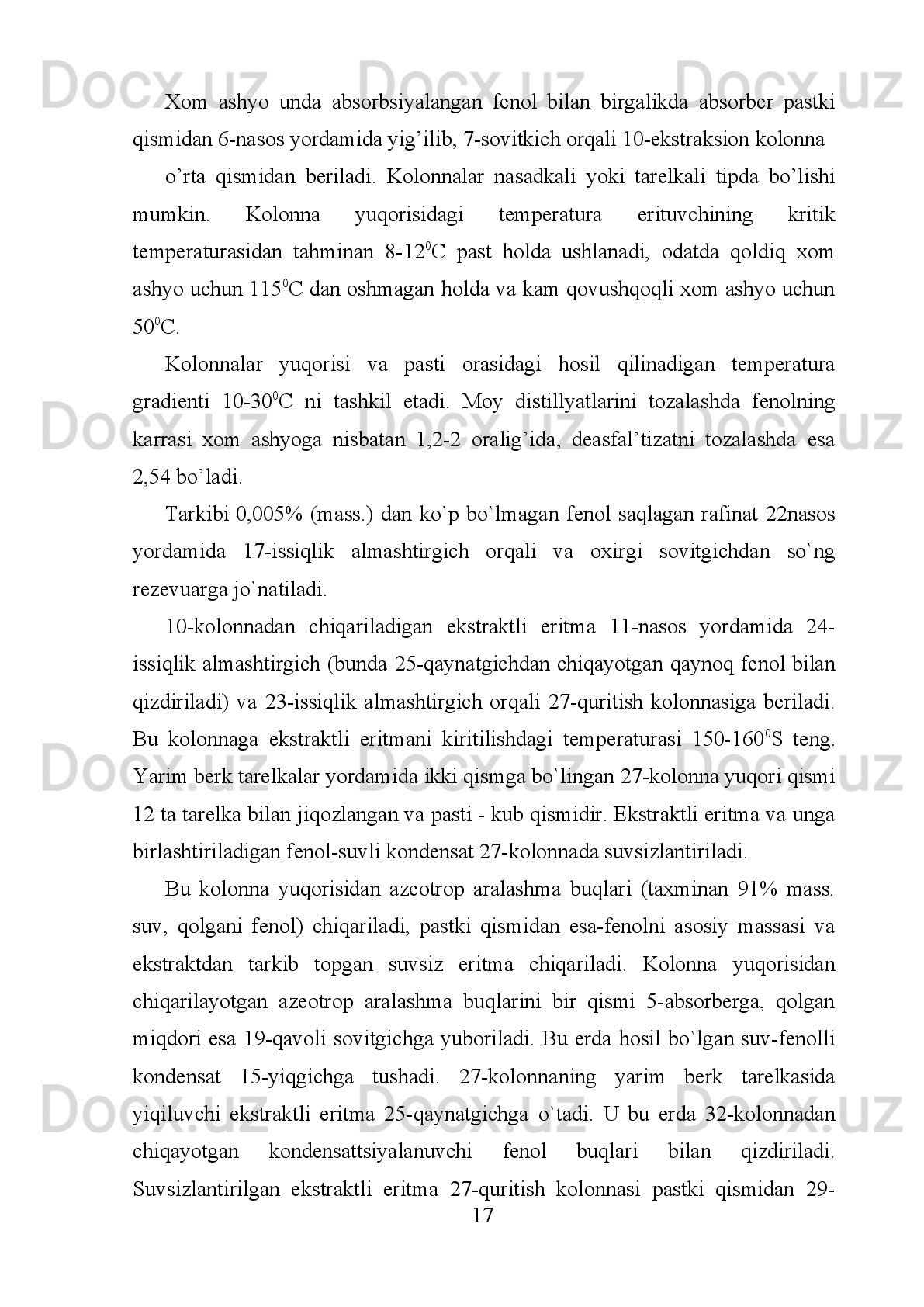 sal'biy   ta`sir   qiladi.   Haydash   haroratining   yuqori   bo`lishi   quvurli   o’choqlarda
yoqilqining   ko`p   sarf   bo`lishiga   va   qurilmalarda   isitish   xarajatlarining
ko`payishiga   olib   keladi.   Fenolning   boshqa   kamchiliklari:   kristallanish
haroratining   balandligi,   bunda   ekstraktor   kolonnasida   ishchi   harorat   diapazoni
qisqaradi;   yuqori   qovushqoqligi,   bunda   kolonnada   oraliq   oqimlarni
to`qnashtirganda   fazalar   muvozanatini   hosil   bo`lish   tezligi   pasayib,   modda
almashinish   jarayoni   yomonlashadi;   yuqori   zaharliligi;   kolonna   tipidagi
qurilmalarda emultsiyalanishga moyilligi baland. 
2.2. Neft konlaridan va gazokondensatni qazib olishning asoslari
Fenol bilan tozalaganda uning tanlash xossasini ko`tarish uchun qo`shimcha
ravishda etil yoki metil spirtini ikkinchi erituvchi sifatida qo`shish mumkin. 
Fenol-etanol   erituvchisi   bilan  ekstraktsiyalaganda   rafinat   chiqishi   4-5  %  ga
quruq fenol bilan tozalaganga nisbatan ko`payadi. 
Fenolning ajratish xossasini ko`tarish uchun unga qo`shimcha yengil benzin
fraksiyasi,   spirtlar,   sirt   aktiv   moddalar   qo`shiladi.   Anna   shu   barcha   qo`shilgan
qo`shimchalar fenolning tanlash xossasini ko`taradi. 
Fenol   erituvchisi.   Fenol   bilan   tozalashning   afzalligi:   rafinat
distillyatlarining   ko`p   chiqishi   bilan   va   xom-ashyoning   kuchli
dearomatizatsiyalanishi bilan baqolanadi. 
Fenol   -   yoqimli   non   qidini   eslatadigan   rangsiz   suyuqlikdir.   U   tarkibida
pentozan   saqlagan   chiqindilarni   gidrolizlash   va   kislota   qo`shib   qaynatish   yo`li
bilan olinadi. 
Kimyoviy   tabiati   bo`yicha   Fenol aromatik
al'degidlarga   o`xshab   ketadi;   uning
formulasining strukturasi: C
4 H
3 OCHO,  
                                           
Past   haroratda   Fenolda   (30-40 o
C)   qattiq   parafinlar   va   asfal'tenlar   erimaydi,
oltingugurt   birikmalari   va   smolalar   sekin   va   narafin-naften   uglevodorodlari
judayam sekin eriydi. 
9