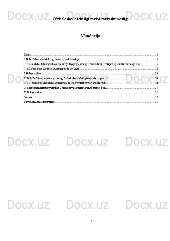 O'zbek davlatchiligi tarixi tarixshunosligi.
Mundarija:
Kirish ............................................................................................................................................................................... 2
I.Bob.O'zbek davlatchiligi tarixi tarixshunosligi. ........................................................................................................... 5
1.1.Davlatchilik tushunchasi. Qadimgi Baqtriya, uning O’zbek davlatchiligining shakllanishidagi o’rni. ................... 5
1.2.O'zbekiston ilk davlatlarning paydo bo’lishi .......................................................................................................... 12
I.Bobga xulosa .............................................................................................................................................................. 19
II.Bob.Turkiston muxtoriyatining O‘zbek davlatchiligi tarixida tutgan o‘rni .............................................................. 20
2.1.O‘zbekiston davlatchiligi tarixida boshqaruv tizimining shakllanishi .................................................................... 20
2.2.Turkiston muxtoriyatining O‘zbek davlatchiligi tarixida tutgan o‘rni .................................................................... 24
II.Bobga xulosa ............................................................................................................................................................. 31
Xulosa ........................................................................................................................................................................... 32
Foydalanilgan adabiyotlar: ............................................................................................................................................ 35
 
1 