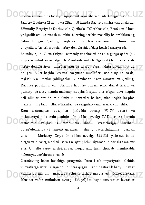 hikoyalari zaminida tarixiy haqiqat borligiga ishora qiladi. Bunga misol qilib
Janubiy Baqtriya Oltin - 1 va Oltin - 10 hamda Baqtriya shahri vayronalarini,
SHimoliy Baqtriyada Kuchukte’a, Qizilte’a, Tallashkante’a, Bandixon-2 kabi
yodgorliklarni ko’rsatish mumkin. Ularning har biri mahalliy hokimliklarning
’rdasi   bo’lgan.   Qadimgi   Baqtriya   podsholigi   esa   ana   shu   tuman   va
viloyatlarni birlashtiruvchi harbiy-demokratik ti’dagi konfederatsiya edi. 
Shunday   qilib,   O’rta   Osiyoni   ahmoniylar   saltanati   bosib   olgunga   qadar   (bu
voqealar miloddan avvalgi VI-IV asrlarda sodir bo’lgan edi) bu ona zaminda
harbiy-demokratiya   ‘rintsi’lari   asosida   tarkib   to’gan   ikkita   davlat   mavjud
bo’lgan.   Bular   haqida   “Avesto”   va   yunon   mualliflari   juda   qisqa   bo’lsa-da,
tegishli Ma’lumotlar qoldirganlar. Bu davlatlar “Katta Xorazm” va Qadimgi
Baqtriya   podsholigi   edi.   Ularning   hududiy   doirasi,   ichki   davlat   tarkibi   va
ijtimoiy-iqtisodiy   hamda   madaniy   aloqalar   haqida,   ular   o’tgan   davr   haqida
hali   olimlar   orasida   ko’p   ilmiy   munozaralar   bo’ladi,   ular   haqida   ko’plab
maxsus ilmiy tadqiqotlar o’tkaziladi va yangidan-yangi asarlar cho’ etiladi. 
Eron   ahmoniylari   bosqinlari   (milodda   avvalgi   VI-IV   asrlar)   va
makedoniyalik   Iskandar   istilolari   (miloddan   avvalgi   IV-III   asrlar)   davrida
Vatanimiz   xalqlarining   uzoq   va   shonli   kurashlariga,   daxshatli
qo’zg’olonlariga   (S’itamen)   qaramay,   mahalliy   davlatchiligimiz     barham
to’di.  Markaziy   Osiyo   (miloddan   avvalgi   522-521   yillar)da   bo’lib
o’tgan xalq qo’zg’olonlari Doro I ni qattiq ichki siyosat olib borishga majbur
etdi.   U   hatto   saroy   aristokratiyasi   huquqlarini   ham   cheklab,   mamlakatda
hokimiyat tartiblarini o’rnatdi.  
Gerodotning   habar   berishiga   qaraganda,   Doro   I   o’z   imperiyasini   alohida
viloyatlarga-satra’liklarga bo’lib idora qilgan. Har bir satra’lik har yili davlat
xazinasiga   ma’lum     miqdorda   soliq   to’lashga   majbur   edi.   Makedoniyalik
Iskandar   vafoti   (miloddan   avvalgi   323   yil)dan   keyin   taxt   uchun   kurashlar
10 