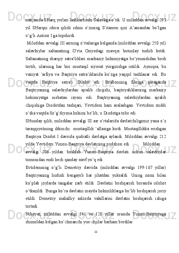 natijasida SHarq yerlari lashkarboshi Salavkga o’tdi. U miloddan avvalgi 293
yil   SHarqni   idora   qilish   ishini   o’zining   S’itamen   qizi   A’amandan   bo’lgan
o’g’li Antiox I ga topshirdi.
 Miloddan avvalgi III asrning o’rtalariga kelganda (miloddan avvalgi 250 yil)
salavkiylar   saltanatinig   O’rta   Osiyodagi   mavqei   butunlay   tushib   ketdi.
Saltanatning   sharqiy   satra’liklari   markaziy   hokimiyatga   bo’ysunishdan   bosh
tortib,   ularning   har   biri   mustaqil   siyosat   yurgizishga   intildi.   Ayniqsa,   bu
vaziyat   ‘arfiya   va   Baqtriya   satra’iklarida   ko’zga   yaqqol   tashlanar   edi.   Bu
vaqtda   Baqtriya   satra’i   Diodot   edi.   Strabonning   fikriga   qaraganda
Baqtriyaning   salavkiylardan   ajralib   chiqishi,   baqtriyaliklarning   markaziy
hokimiyatga   nisbatan   isyoni   edi.   Baqtriyaning   salavkiylardan   ajralib
chiqishiga   Diodotdan   tashqari,   Yevtidem   ham   aralashgan.   Yevtidem   xuddi
o’sha vaqtda So’g’diyona hokimi bo’lib, u Diodotga tobe edi.  
SHunday qilib, miloddan avvalgi III asr o’rtalarida davlatchiligimiz yana o’z
taraqqiyotining   ikkinchi     mustaqillik   ‘allasiga   kirdi.   Mustaqillikka   erishgan
Baqtriya   Diodot   I   davrida   qudratli   davlatga   aylandi.   Miloddan   avvalgi   212
yilda Yevtidem Yunon-Baqtriya davlatining podshosi edi.   Miloddan
avvalgi   206   yildan   boshlab   Yunon-Baqtriya   davlati   uchun   salavkiylar
tomonidan endi hech qanday xavf yo’q edi.  
Evtidemning   o’g’li   Demetriy   davrida   (miloddan   avvalgi   199-167   yillar)
Baqtriyaning   hududi   kengayib   har   jihatdan   yuksaldi.   Uning   nomi   bilan
ko’plab   joylarda   tangalar   zarb   etildi.   Davlatni   boshqarish   borasida   islohot
o’tkazildi. Bunga ko’ra davlatni mayda hokimliklarga bo’lib boshqarish joriy
etildi.   Demetriy   mahalliy   aslzoda   vakillarini   davlatni   boshqarish   ishiga
tortadi.  
Nihoyat,   miloddan   avvalgi   141   va   128   yillar   orasida   Yunon-Baqtriyaga
shimoldan kelgan ko’chmanchi yue-chjilar barham berdilar.  
11 