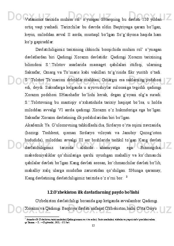 Vatanimix   tarixida   muhim   rol’   o’ynagan   SHarqning   bu   davlati   120   yildan
ortiq   vaqt   yashadi.   Tarixchilar   bu   davrda   oldin   Baqtriyaga   qaram   bo’lgan,
keyin,   miloddan   avval   II   asrda,   mustaqil   bo’lgan   So’g’diyona   haqida   ham
ko’p gapiradilar.  
Davlatchiligimiz   tarixining   ikkinchi   bosqichida   muhim   rol’   o’ynagan
davlatlardan   biri   Qadimgi   Xorazm   davlatidir.   Qadimgi   Xorazm   tarixining
bilimdoni   S.’.Tolstov   asarlarida   massaget   qabilalari   ittifoqi,   ularning
Saksafar,   Omarg   va   To’maris   kabi   vakillari   to’g’risida   fikr   yuritib   o’tadi.
S.’.Tolstov   To’marisni   debriklar   malikasi,   Omargni   esa   saklarning   podshosi
edi,   deydi.   Saksafarga   kelganda   u   siyovushiylar   sulosasiga   tegishli   qadimgi
Xorazm   podshosi   SHaushafor   bo’lishi   kerak,   degan   g’oyani   olg’a   suradi.
S.’.Tolstovning   bu   mantiqiy   o’xshatishida   tarixiy   haqiqat   bo’lsa,   u   holda
miloddan   avvalgi   VI   asrda   qadimgi   Xorazm   o’z   hukmdoriga   ega   bo’lgan.
Saksafar Xorazm davlatining ilk podsholaridan biri bo’lgan.  
Akademik Ya.   G’ulomovning tahkidlashicha, Sirdaryo o’rta oqimi xavzasida,
(hozirgi   Toshkent,   qisman   Sirdaryo   viloyati   va   Janubiy   Qozog’iston
hududida),   miloddan   avvalgi   III   asr   boshlarida   tashkil   to’gan   Kang   davlati
davlatchiligimiz   tarixida   alohida   ahamiyatga   ega.   Bizningcha,
makedoniyaliklar   qo’shinlariga   qarshi   uyushgan   mahalliy   va   ko’chmanchi
qabilalar davlati bo’lgan Kang davlati asosan, ko’chmanchilar davlati bo’lib,
mahalliy   xalq   ularga   mudofaa   zaruratidan   qo’shilgan.   SHunga   qaramay,
Kang davlatining davlatchiligimiz tarixida o’z o’rni bor.   3
1.2.O'zbekiston ilk davlatlarning paydo bo’lishi
O'zbekiston davlatchiligi borasida gap ketganda avvalambor Qadimgi 
Xorazm va Qadimgi Baqtriya davlati nafaqat O'zbekiston,balki O'rta Osiyo 
3
  Axmedov B. O’zbekiston tarixi manbalari (Qadimgi zamon va o’rta asrlar): Tarix mualimlari, talabalar va yuqori sinf o’quvchilari uchun 
qo’llanma. – T.: ―O’qituvchi , 2021, - 352 bet.‖
12 