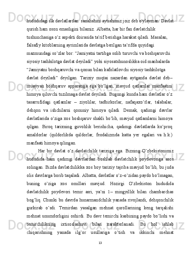 hududidagi ilk davlatlardan  sanalishini aytishimiz joiz deb o'ylayman. Davlat
qurish ham oson emasligini bilamiz. Albatta, har bir fan davlatchilik 
tushunchasiga o’z aspekti doirasida ta’rif berishga harakat qiladi. Masalan, 
falsafiy kitoblarning ayrimlarida davlatga berilgan ta’rifda quyidagi 
mazmundagi so’zlar bor: “Jamiyatni tartibga solib turuvchi va boshqaruvchi 
siyosiy tashkilotga davlat deyiladi” yoki siyosatshunoslikka oid manbalarda 
“Jamiyatni boshqaruvchi va qonun bilan kafolatlovchi siyosiy tashkilotga
davlat   deyiladi”   deyilgan.   Tarixiy   nuqtai   nazardan   aytganda   davlat   deb–
muayyan   boshqaruv   apparatiga   ega   bo’lgan,   mavjud   qatlamlar   manfaatini
himoya qiluvchi tuzilmaga davlat deyiladi. Bugungi kunda ham davlatlar o’z
tasarrufidagi   qatlamlar   –   ziyolilar,   tadbirkorlar,   nafaqaxo’rlar,   talabalar,
dehqon   va   ishchilarni   qonuniy   himoya   qiladi.   Demak,   qadimgi   davrlar
davlatlarida o’ziga xos boshqaruv shakli bo’lib, mavjud qatlamlarni himoya
qilgan.   Biroq   tarixning   guvohlik   berishicha,   qadimgi   davlatlarda   ko’proq
amaldorlar   (quldorlikda   quldorlar,   feodalizmda   katta   yer   egalari   va   h.k.)
manfaati himoya qilingan.
Har   bir   davlat   o’z   davlatchilik   tarixiga   ega.   Bizning   O’zbekistonimiz
hududida   ham   qadimgi   davrlardan   boshlab   davlatchilik   poydevoriga   asos
solingan. Bizda davlatchilikka xos boy tarixiy tajriba mavjud bo’lib, bu juda
olis davrlarga borib taqaladi. Albatta, davlatlar o’z–o’zidan paydo bo’lmagan,
buning   o’ziga   xos   omillari   mavjud.   Hozirgi   O’zbekiston   hududida
davlatchilik   poydevori   temir   asri,   ya’ni   1–   mingyillik   bilan   chambarchas
bog’liq. Chunki bu davrda hunarmandchilik yanada rivojlandi, dehqonchilik
gurkirab   o’sdi.   Temirdan   yasalgan   mehnat   qurollarining   keng   tarqalishi
mehnat unumdorligini oshirdi. Bu davr temirchi kasbining paydo bo’lishi va
temirchilikning   ixtisoslashuvi   bilan   xarakterlanadi.   Bu   hol   ishlab
chiqarishning   yanada   ilg’or   usullariga   o’tish   va   ikkinchi   mehnat
13 