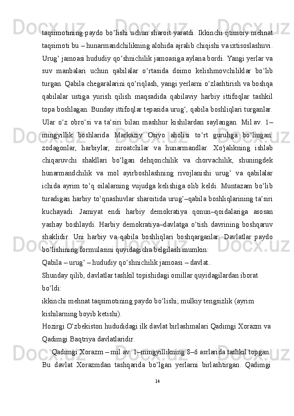 taqsimotining paydo bo’lishi uchun sharoit yaratdi. Ikkinchi ijtimoiy mehnat
taqsimoti bu – hunarmandchilikning alohida ajralib chiqishi va ixtisoslashuvi.
Urug’ jamoasi hududiy qo’shnichilik jamoasiga aylana bordi. Yangi yerlar va
suv   manbalari   uchun   qabilalar   o’rtasida   doimo   kelishmovchiliklar   bo’lib
turgan. Qabila chegaralarini qo’riqlash, yangi yerlarni o’zlashtirish va boshqa
qabilalar   ustiga   yurish   qilish   maqsadida   qabilaviy   harbiy   ittifoqlar   tashkil
topa boshlagan. Bunday ittifoqlar tepasida urug’, qabila boshliqlari turganlar.
Ular   o’z   obro’si   va   ta’siri   bilan   mashhur   kishilardan   saylangan.   Mil.av.   1–
mingyillik   boshlarida   Markaziy   Osiyo   aholisi   to’rt   guruhga   bo’lingan:
zodagonlar,   harbiylar,   ziroatchilar   va   hunarmandlar.   Xo'jalikning   ishlab
chiqaruvchi   shakllari   bo’lgan   dehqonchilik   va   chorvachilik,   shuningdek
hunarmandchilik   va   mol   ayirboshlashning   rivojlanishi   urug’   va   qabilalar
ichida  ayrim to’q oilalarning vujudga kelishiga olib keldi.  Muntazam  bo’lib
turadigan harbiy to’qnashuvlar sharoitida urug’–qabila boshliqlarining ta’siri
kuchayadi.   Jamiyat   endi   harbiy   demokratiya   qonun–qoidalariga   asosan
yashay   boshlaydi.   Harbiy   demokratiya–davlatga   o’tish   davrining   boshqaruv
shaklidir.   Uni   harbiy   va   qabila   boshliqlari   boshqarganlar.   Davlatlar   paydo
bo’lishining formulasini quyidagicha belgilash mumkin:
Qabila – urug’ – hududiy qo’shnichilik jamoasi – davlat..
Shunday qilib, davlatlar tashkil topishidagi omillar quyidagilardan iborat 
bo’ldi:
ikkinchi mehnat taqsimotining paydo bo’lishi; mulkiy tengsizlik (ayrim 
kishilarning boyib ketishi).
Hozirgi O’zbekiston hududidagi ilk davlat birlashmalari Qadimgi Xorazm va
Qadimgi Baqtriya davlatlaridir.
     Qadimgi Xorazm – mil.av. 1–mingyillikning 8–6 asrlarida tashkil topgan.
Bu   davlat   Xorazmdan   tashqarida   bo’lgan   yerlarni   birlashtirgan.   Qadimgi
14 