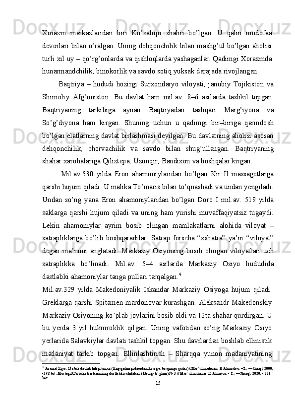 Xorazm   markazlaridan   biri   Ko’zaliqir   shahri   bo’lgan.   U   qalin   mudofaa
devorlari bilan o’ralgan. Uning dehqonchilik bilan mashg’ul bo’lgan aholisi
turli xil uy – qo’rg’onlarda va qishloqlarda yashaganlar. Qadimgi Xorazmda
hunarmandchilik, binokorlik va savdo sotiq yuksak darajada rivojlangan.
            Baqtriya   –   hududi   hozirgi   Surxondaryo   viloyati,   janubiy   Tojikiston   va
Shimoliy   Afg’oniston.   Bu   davlat   ham   mil.av.   8–6   asrlarda   tashkil   topgan.
Baqtriyaning   tarkibiga   aynan   Baqtriyadan   tashqari   Marg’iyona   va
So’g’diyona   ham   kirgan.   Shuning   uchun   u   qadimgi   bir–biriga   qarindosh
bo’lgan elatlarning davlat birlashmasi deyilgan. Bu davlatning aholisi asosan
dehqonchilik,   chorvachilik   va   savdo   bilan   shug’ullangan.   Baqtriyaning
shahar xarobalariga Qiliztepa, Uzunqir, Bandixon va boshqalar kirgan. 
            Mil.av.530   yilda   Eron   ahamoniylaridan   bo’lgan   Kir   II   massagetlarga
qarshi hujum qiladi. U malika To’maris bilan to’qnashadi va undan yengiladi.
Undan   so’ng   yana   Eron   ahamoniylaridan   bo’lgan   Doro   I   mil.av.   519   yilda
saklarga  qarshi  hujum  qiladi  va  uning ham  yurishi  muvaffaqiyatsiz  tugaydi.
Lekin   ahamoniylar   ayrim   bosib   olingan   mamlakatlarni   alohida   viloyat   –
satrapliklarga   bo’lib   boshqaradilar.   Satrap   forscha   “xshatra”   ya’ni   “viloyat”
degan  ma’noni  anglatadi.  Markaziy  Osiyoning  bosib  olingan  viloyatlari  uch
satraplikka   bo’linadi.   Mil.av.   5–4   asrlarda   Markaziy   Osiyo   hududida
dastlabki ahamoniylar tanga pullari tarqalgan. 4
Mil.av.329   yilda   Makedoniyalik   Iskandar   Markaziy   Osiyoga   hujum   qiladi.
Greklarga qarshi Spitamen mardonovar kurashgan. Aleksandr Makedonskiy
Markaziy Osiyoning ko’plab joylarini bosib oldi va 12ta shahar qurdirgan. U
bu   yerda   3   yil   hukmroklik   qilgan.   Uning   vafotidan   so’ng   Markaziy   Osiyo
yerlarida Salavkiylar davlati tashkil topgan. Shu davrlardan boshlab ellinistik
madaniyat   tarkib   topgan.   Ellinlashtirish   –   Sharqqa   yunon   madaniyatining
4
  Azamat Ziyo. O’zbek davlatchiligi tarixi: (Eng qadimgi davrdan Rossiya bosqiniga qadar) //Mas`ul muharrir: B.Ahmedov. –T.: ―Sharq , 2000,‖
-368 bet. Mustaqil O’zbekiston tarixining dastlabki sahifalari: (Davriy to’plam) № 3 // Mas`ul muharrir: D.Alimova; - T.: ―Sharq , 2020, - 224 	‖
bet.
15 